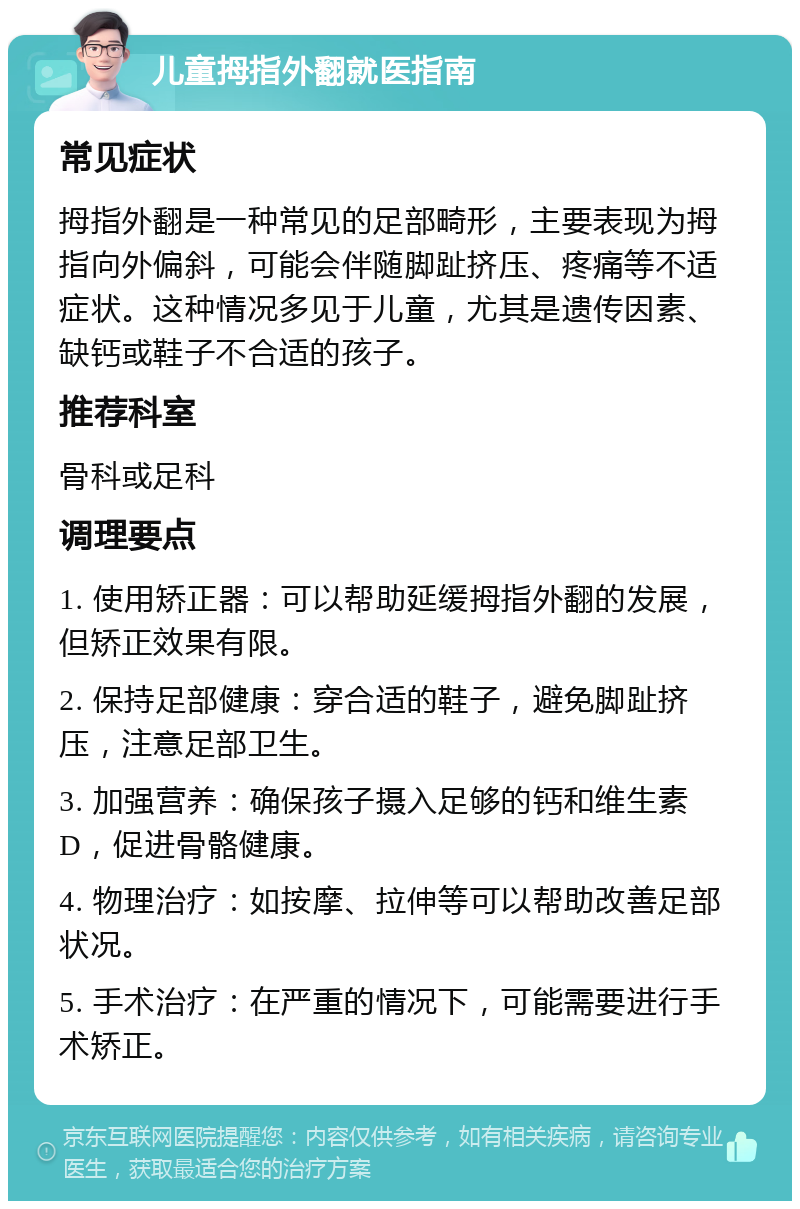 儿童拇指外翻就医指南 常见症状 拇指外翻是一种常见的足部畸形，主要表现为拇指向外偏斜，可能会伴随脚趾挤压、疼痛等不适症状。这种情况多见于儿童，尤其是遗传因素、缺钙或鞋子不合适的孩子。 推荐科室 骨科或足科 调理要点 1. 使用矫正器：可以帮助延缓拇指外翻的发展，但矫正效果有限。 2. 保持足部健康：穿合适的鞋子，避免脚趾挤压，注意足部卫生。 3. 加强营养：确保孩子摄入足够的钙和维生素D，促进骨骼健康。 4. 物理治疗：如按摩、拉伸等可以帮助改善足部状况。 5. 手术治疗：在严重的情况下，可能需要进行手术矫正。