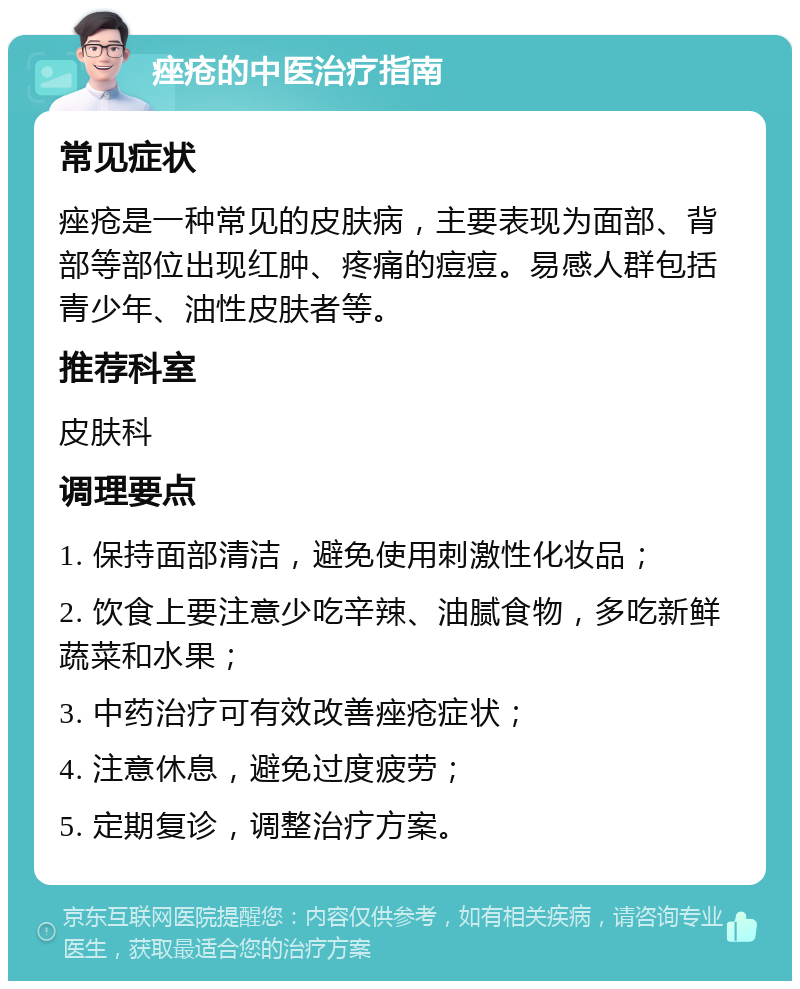 痤疮的中医治疗指南 常见症状 痤疮是一种常见的皮肤病，主要表现为面部、背部等部位出现红肿、疼痛的痘痘。易感人群包括青少年、油性皮肤者等。 推荐科室 皮肤科 调理要点 1. 保持面部清洁，避免使用刺激性化妆品； 2. 饮食上要注意少吃辛辣、油腻食物，多吃新鲜蔬菜和水果； 3. 中药治疗可有效改善痤疮症状； 4. 注意休息，避免过度疲劳； 5. 定期复诊，调整治疗方案。