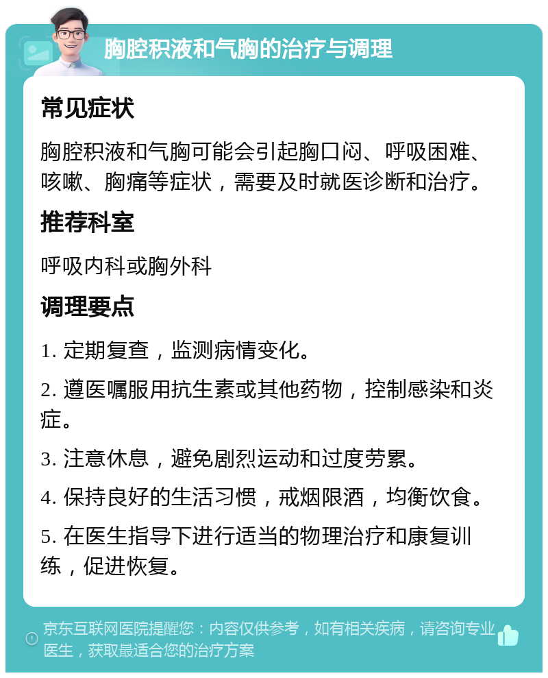 胸腔积液和气胸的治疗与调理 常见症状 胸腔积液和气胸可能会引起胸口闷、呼吸困难、咳嗽、胸痛等症状，需要及时就医诊断和治疗。 推荐科室 呼吸内科或胸外科 调理要点 1. 定期复查，监测病情变化。 2. 遵医嘱服用抗生素或其他药物，控制感染和炎症。 3. 注意休息，避免剧烈运动和过度劳累。 4. 保持良好的生活习惯，戒烟限酒，均衡饮食。 5. 在医生指导下进行适当的物理治疗和康复训练，促进恢复。