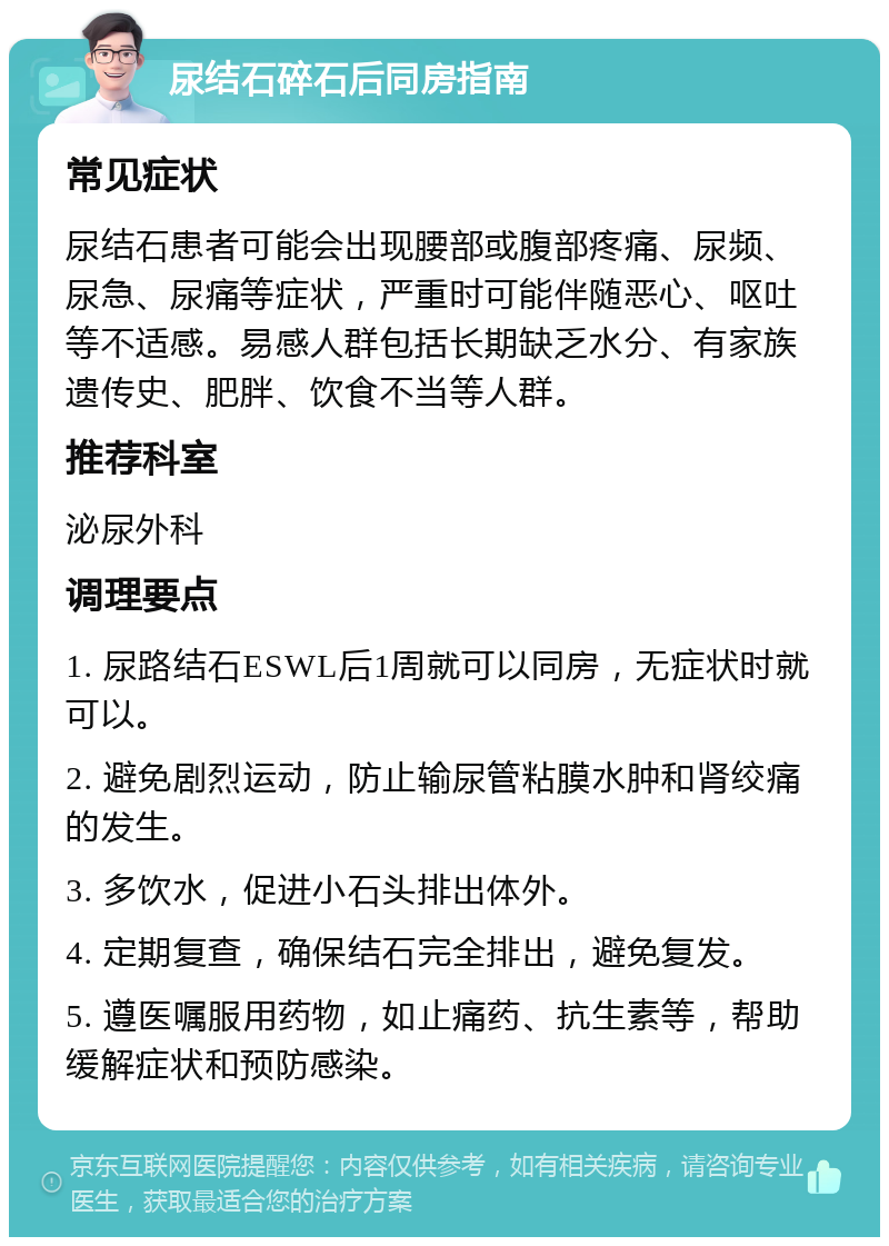 尿结石碎石后同房指南 常见症状 尿结石患者可能会出现腰部或腹部疼痛、尿频、尿急、尿痛等症状，严重时可能伴随恶心、呕吐等不适感。易感人群包括长期缺乏水分、有家族遗传史、肥胖、饮食不当等人群。 推荐科室 泌尿外科 调理要点 1. 尿路结石ESWL后1周就可以同房，无症状时就可以。 2. 避免剧烈运动，防止输尿管粘膜水肿和肾绞痛的发生。 3. 多饮水，促进小石头排出体外。 4. 定期复查，确保结石完全排出，避免复发。 5. 遵医嘱服用药物，如止痛药、抗生素等，帮助缓解症状和预防感染。