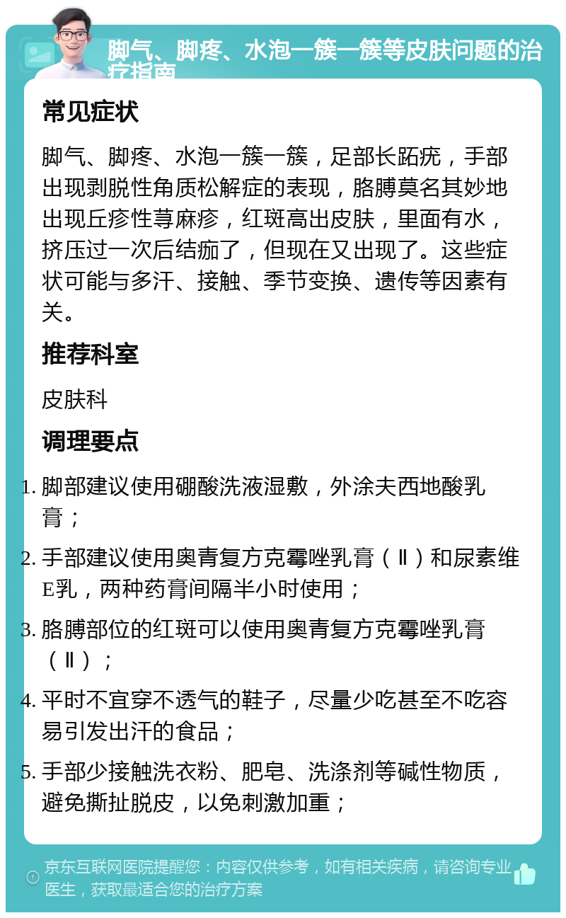 脚气、脚疼、水泡一簇一簇等皮肤问题的治疗指南 常见症状 脚气、脚疼、水泡一簇一簇，足部长跖疣，手部出现剥脱性角质松解症的表现，胳膊莫名其妙地出现丘疹性荨麻疹，红斑高出皮肤，里面有水，挤压过一次后结痂了，但现在又出现了。这些症状可能与多汗、接触、季节变换、遗传等因素有关。 推荐科室 皮肤科 调理要点 脚部建议使用硼酸洗液湿敷，外涂夫西地酸乳膏； 手部建议使用奥青复方克霉唑乳膏（Ⅱ）和尿素维E乳，两种药膏间隔半小时使用； 胳膊部位的红斑可以使用奥青复方克霉唑乳膏（Ⅱ）； 平时不宜穿不透气的鞋子，尽量少吃甚至不吃容易引发出汗的食品； 手部少接触洗衣粉、肥皂、洗涤剂等碱性物质，避免撕扯脱皮，以免刺激加重；