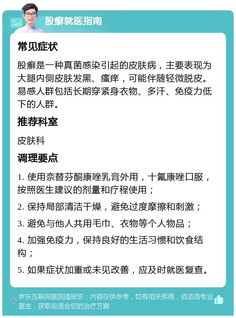 股癣就医指南 常见症状 股癣是一种真菌感染引起的皮肤病，主要表现为大腿内侧皮肤发黑、瘙痒，可能伴随轻微脱皮。易感人群包括长期穿紧身衣物、多汗、免疫力低下的人群。 推荐科室 皮肤科 调理要点 1. 使用奈替芬酮康唑乳膏外用，十氟康唑口服，按照医生建议的剂量和疗程使用； 2. 保持局部清洁干燥，避免过度摩擦和刺激； 3. 避免与他人共用毛巾、衣物等个人物品； 4. 加强免疫力，保持良好的生活习惯和饮食结构； 5. 如果症状加重或未见改善，应及时就医复查。