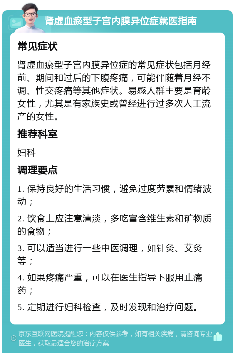 肾虚血瘀型子宫内膜异位症就医指南 常见症状 肾虚血瘀型子宫内膜异位症的常见症状包括月经前、期间和过后的下腹疼痛，可能伴随着月经不调、性交疼痛等其他症状。易感人群主要是育龄女性，尤其是有家族史或曾经进行过多次人工流产的女性。 推荐科室 妇科 调理要点 1. 保持良好的生活习惯，避免过度劳累和情绪波动； 2. 饮食上应注意清淡，多吃富含维生素和矿物质的食物； 3. 可以适当进行一些中医调理，如针灸、艾灸等； 4. 如果疼痛严重，可以在医生指导下服用止痛药； 5. 定期进行妇科检查，及时发现和治疗问题。