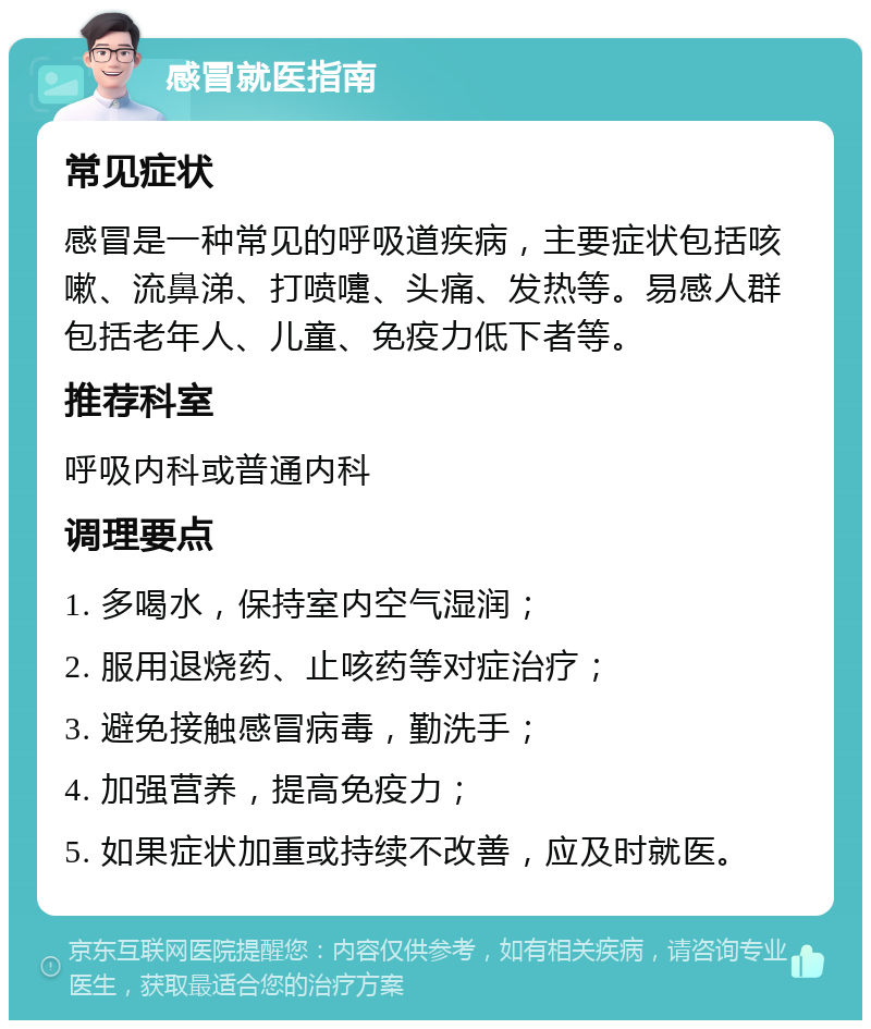 感冒就医指南 常见症状 感冒是一种常见的呼吸道疾病，主要症状包括咳嗽、流鼻涕、打喷嚏、头痛、发热等。易感人群包括老年人、儿童、免疫力低下者等。 推荐科室 呼吸内科或普通内科 调理要点 1. 多喝水，保持室内空气湿润； 2. 服用退烧药、止咳药等对症治疗； 3. 避免接触感冒病毒，勤洗手； 4. 加强营养，提高免疫力； 5. 如果症状加重或持续不改善，应及时就医。