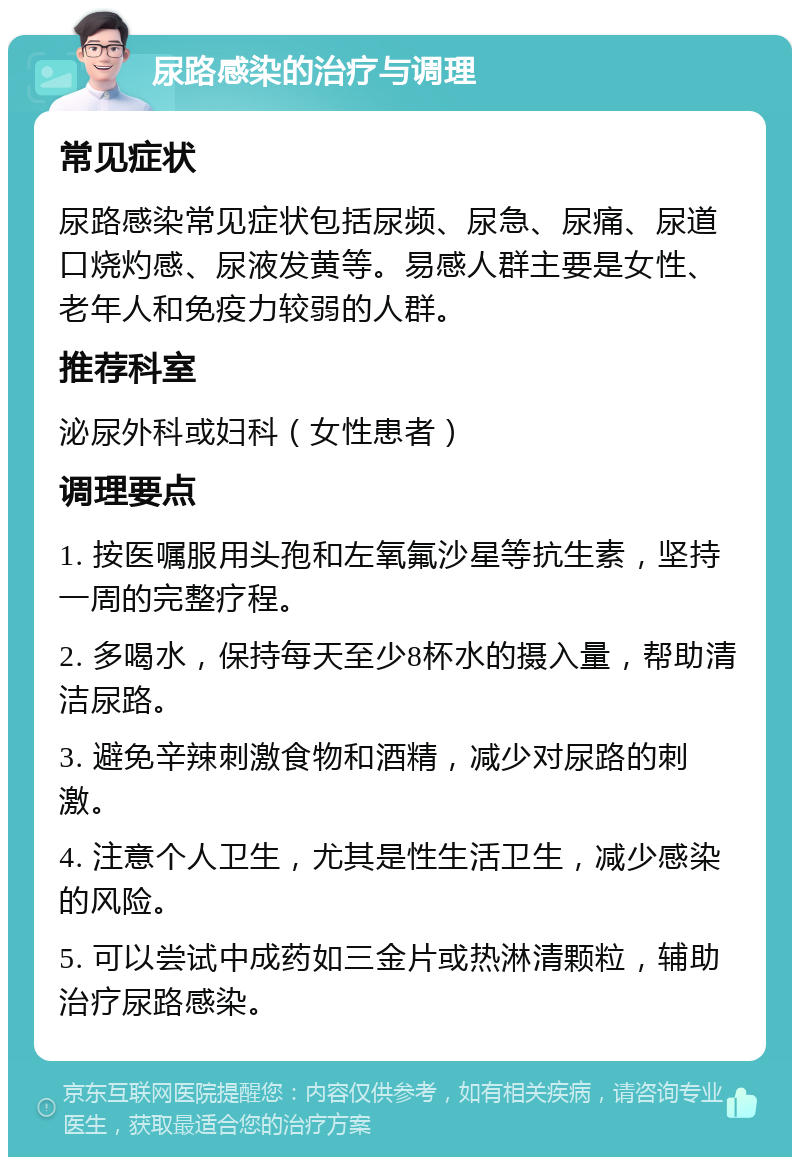 尿路感染的治疗与调理 常见症状 尿路感染常见症状包括尿频、尿急、尿痛、尿道口烧灼感、尿液发黄等。易感人群主要是女性、老年人和免疫力较弱的人群。 推荐科室 泌尿外科或妇科（女性患者） 调理要点 1. 按医嘱服用头孢和左氧氟沙星等抗生素，坚持一周的完整疗程。 2. 多喝水，保持每天至少8杯水的摄入量，帮助清洁尿路。 3. 避免辛辣刺激食物和酒精，减少对尿路的刺激。 4. 注意个人卫生，尤其是性生活卫生，减少感染的风险。 5. 可以尝试中成药如三金片或热淋清颗粒，辅助治疗尿路感染。