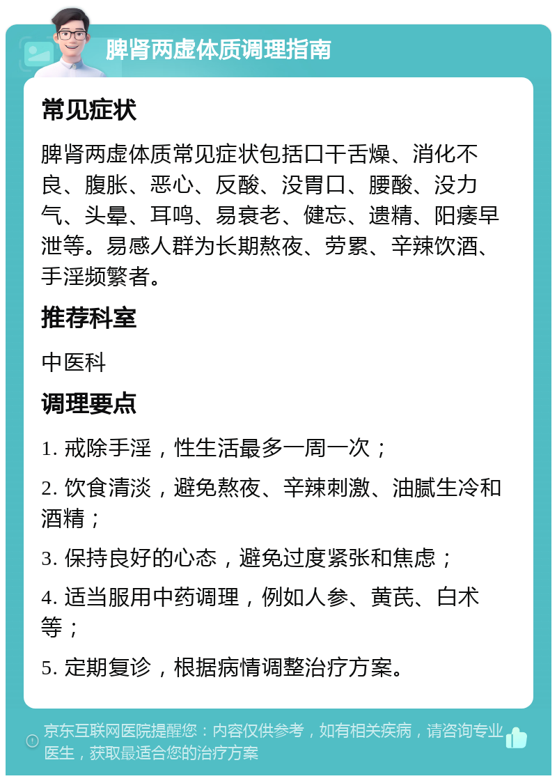 脾肾两虚体质调理指南 常见症状 脾肾两虚体质常见症状包括口干舌燥、消化不良、腹胀、恶心、反酸、没胃口、腰酸、没力气、头晕、耳鸣、易衰老、健忘、遗精、阳痿早泄等。易感人群为长期熬夜、劳累、辛辣饮酒、手淫频繁者。 推荐科室 中医科 调理要点 1. 戒除手淫，性生活最多一周一次； 2. 饮食清淡，避免熬夜、辛辣刺激、油腻生冷和酒精； 3. 保持良好的心态，避免过度紧张和焦虑； 4. 适当服用中药调理，例如人参、黄芪、白术等； 5. 定期复诊，根据病情调整治疗方案。