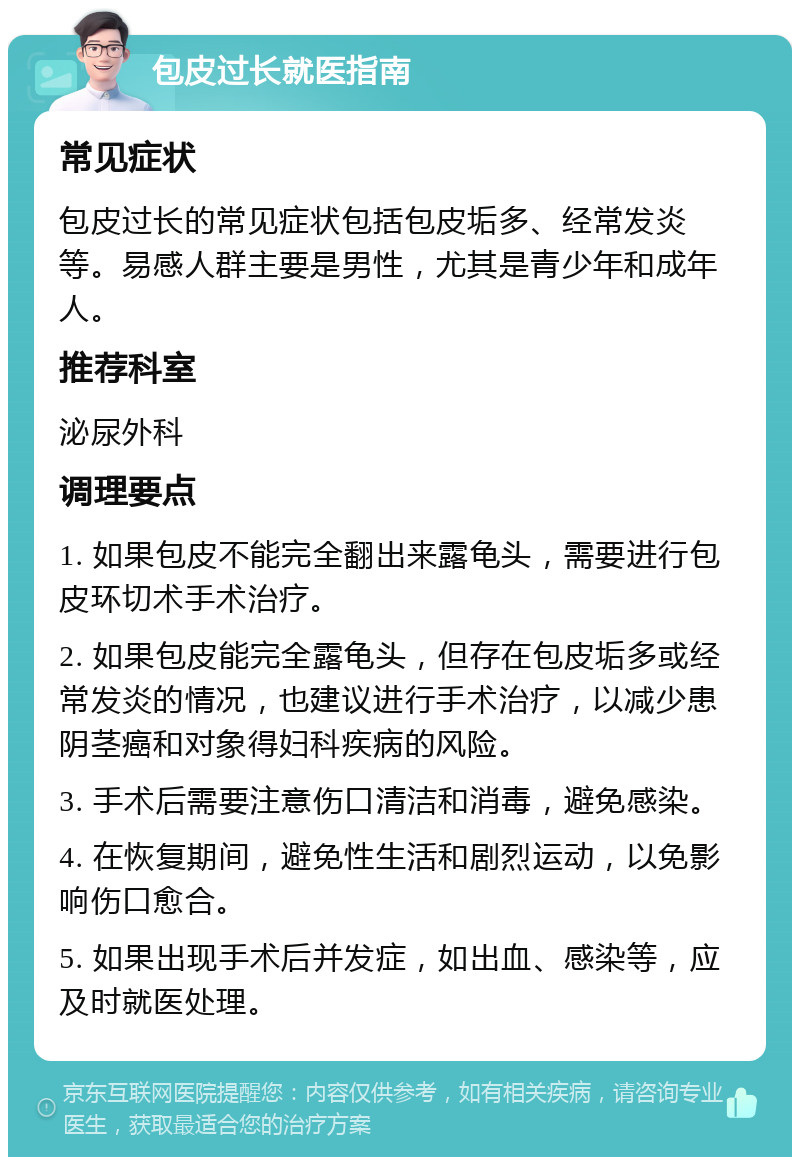 包皮过长就医指南 常见症状 包皮过长的常见症状包括包皮垢多、经常发炎等。易感人群主要是男性，尤其是青少年和成年人。 推荐科室 泌尿外科 调理要点 1. 如果包皮不能完全翻出来露龟头，需要进行包皮环切术手术治疗。 2. 如果包皮能完全露龟头，但存在包皮垢多或经常发炎的情况，也建议进行手术治疗，以减少患阴茎癌和对象得妇科疾病的风险。 3. 手术后需要注意伤口清洁和消毒，避免感染。 4. 在恢复期间，避免性生活和剧烈运动，以免影响伤口愈合。 5. 如果出现手术后并发症，如出血、感染等，应及时就医处理。