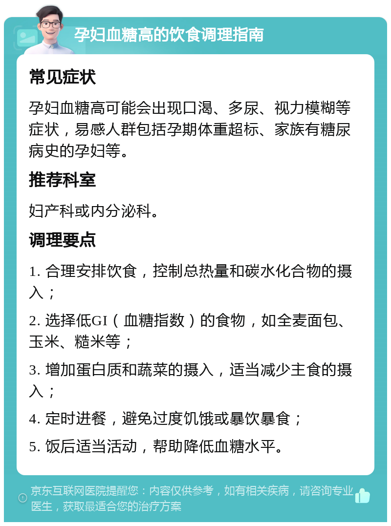 孕妇血糖高的饮食调理指南 常见症状 孕妇血糖高可能会出现口渴、多尿、视力模糊等症状，易感人群包括孕期体重超标、家族有糖尿病史的孕妇等。 推荐科室 妇产科或内分泌科。 调理要点 1. 合理安排饮食，控制总热量和碳水化合物的摄入； 2. 选择低GI（血糖指数）的食物，如全麦面包、玉米、糙米等； 3. 增加蛋白质和蔬菜的摄入，适当减少主食的摄入； 4. 定时进餐，避免过度饥饿或暴饮暴食； 5. 饭后适当活动，帮助降低血糖水平。