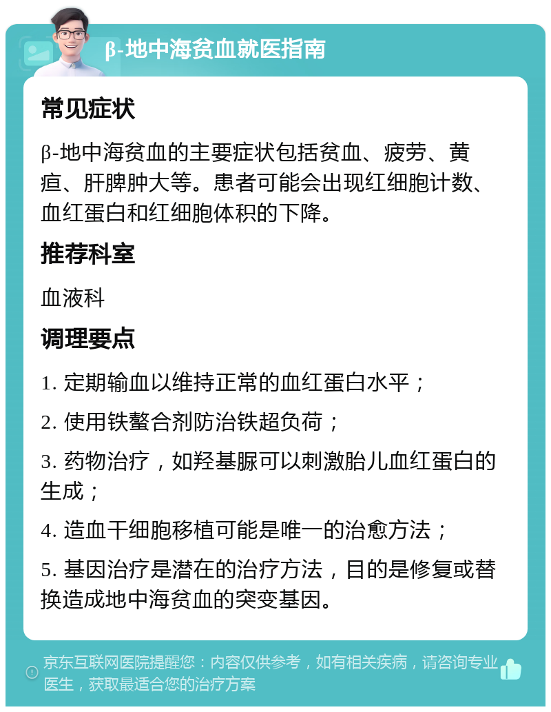 β-地中海贫血就医指南 常见症状 β-地中海贫血的主要症状包括贫血、疲劳、黄疸、肝脾肿大等。患者可能会出现红细胞计数、血红蛋白和红细胞体积的下降。 推荐科室 血液科 调理要点 1. 定期输血以维持正常的血红蛋白水平； 2. 使用铁螯合剂防治铁超负荷； 3. 药物治疗，如羟基脲可以刺激胎儿血红蛋白的生成； 4. 造血干细胞移植可能是唯一的治愈方法； 5. 基因治疗是潜在的治疗方法，目的是修复或替换造成地中海贫血的突变基因。