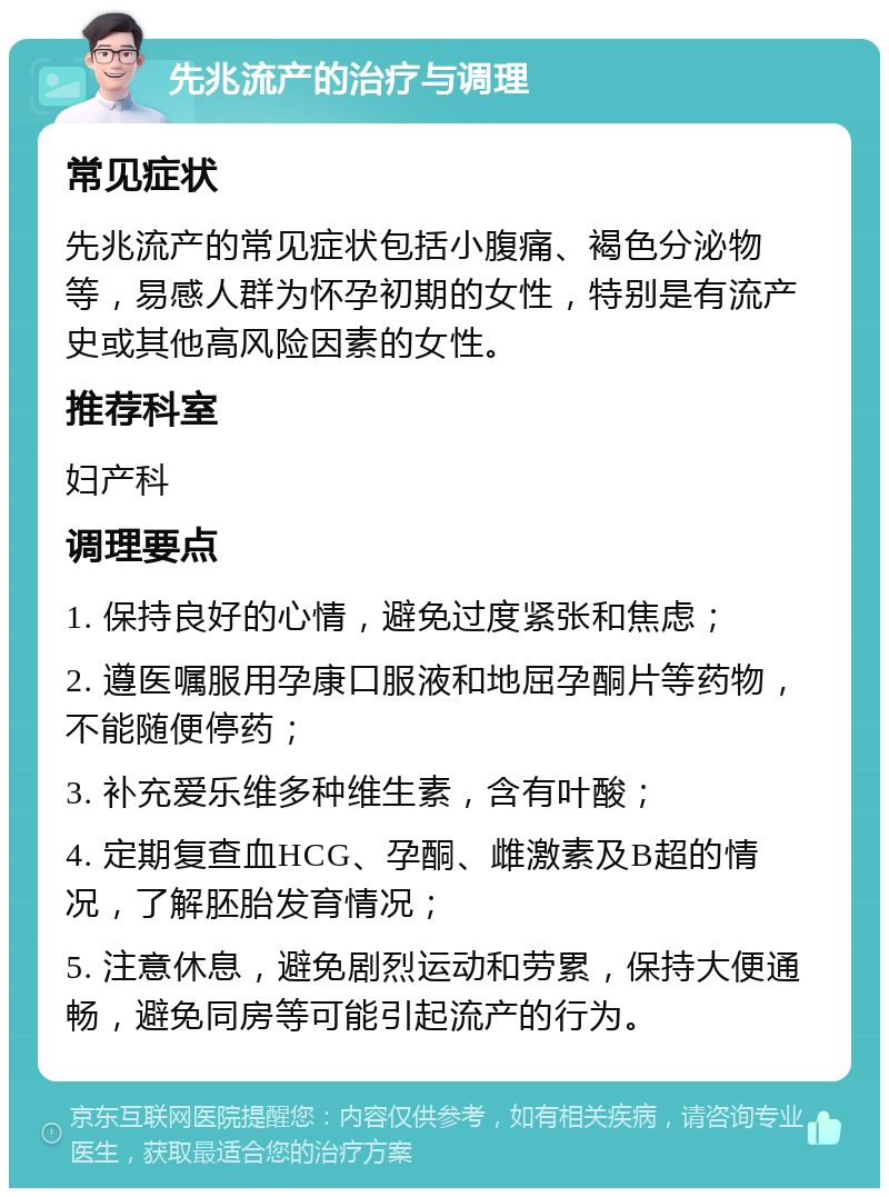 先兆流产的治疗与调理 常见症状 先兆流产的常见症状包括小腹痛、褐色分泌物等，易感人群为怀孕初期的女性，特别是有流产史或其他高风险因素的女性。 推荐科室 妇产科 调理要点 1. 保持良好的心情，避免过度紧张和焦虑； 2. 遵医嘱服用孕康口服液和地屈孕酮片等药物，不能随便停药； 3. 补充爱乐维多种维生素，含有叶酸； 4. 定期复查血HCG、孕酮、雌激素及B超的情况，了解胚胎发育情况； 5. 注意休息，避免剧烈运动和劳累，保持大便通畅，避免同房等可能引起流产的行为。