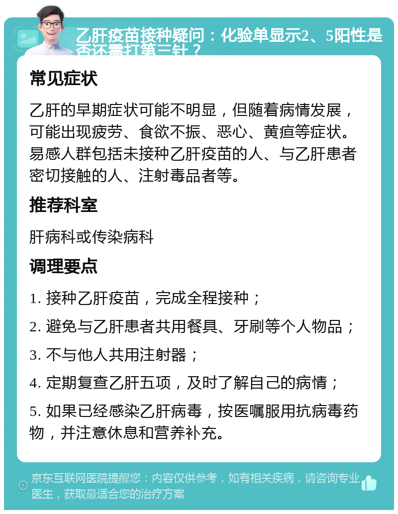 乙肝疫苗接种疑问：化验单显示2、5阳性是否还需打第三针？ 常见症状 乙肝的早期症状可能不明显，但随着病情发展，可能出现疲劳、食欲不振、恶心、黄疸等症状。易感人群包括未接种乙肝疫苗的人、与乙肝患者密切接触的人、注射毒品者等。 推荐科室 肝病科或传染病科 调理要点 1. 接种乙肝疫苗，完成全程接种； 2. 避免与乙肝患者共用餐具、牙刷等个人物品； 3. 不与他人共用注射器； 4. 定期复查乙肝五项，及时了解自己的病情； 5. 如果已经感染乙肝病毒，按医嘱服用抗病毒药物，并注意休息和营养补充。