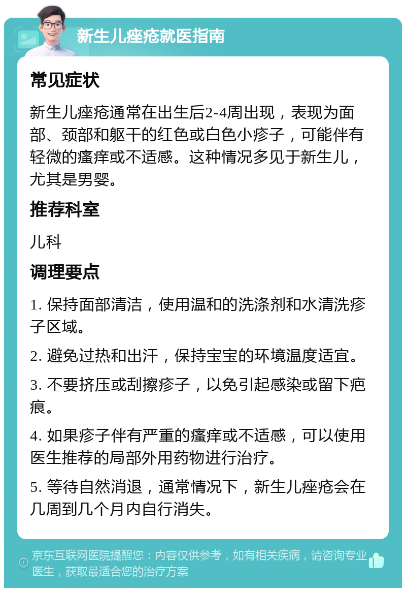 新生儿痤疮就医指南 常见症状 新生儿痤疮通常在出生后2-4周出现，表现为面部、颈部和躯干的红色或白色小疹子，可能伴有轻微的瘙痒或不适感。这种情况多见于新生儿，尤其是男婴。 推荐科室 儿科 调理要点 1. 保持面部清洁，使用温和的洗涤剂和水清洗疹子区域。 2. 避免过热和出汗，保持宝宝的环境温度适宜。 3. 不要挤压或刮擦疹子，以免引起感染或留下疤痕。 4. 如果疹子伴有严重的瘙痒或不适感，可以使用医生推荐的局部外用药物进行治疗。 5. 等待自然消退，通常情况下，新生儿痤疮会在几周到几个月内自行消失。