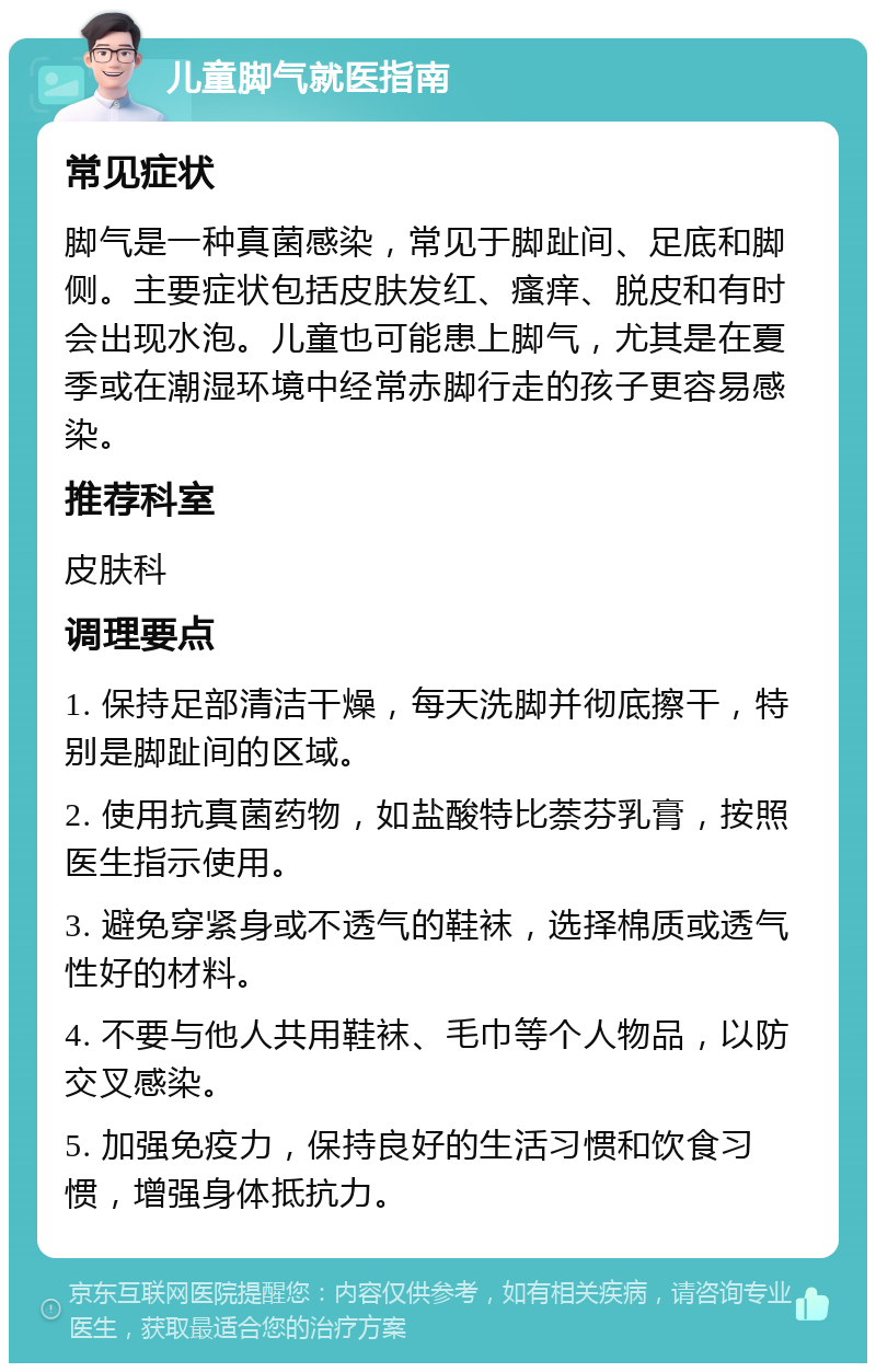 儿童脚气就医指南 常见症状 脚气是一种真菌感染，常见于脚趾间、足底和脚侧。主要症状包括皮肤发红、瘙痒、脱皮和有时会出现水泡。儿童也可能患上脚气，尤其是在夏季或在潮湿环境中经常赤脚行走的孩子更容易感染。 推荐科室 皮肤科 调理要点 1. 保持足部清洁干燥，每天洗脚并彻底擦干，特别是脚趾间的区域。 2. 使用抗真菌药物，如盐酸特比萘芬乳膏，按照医生指示使用。 3. 避免穿紧身或不透气的鞋袜，选择棉质或透气性好的材料。 4. 不要与他人共用鞋袜、毛巾等个人物品，以防交叉感染。 5. 加强免疫力，保持良好的生活习惯和饮食习惯，增强身体抵抗力。