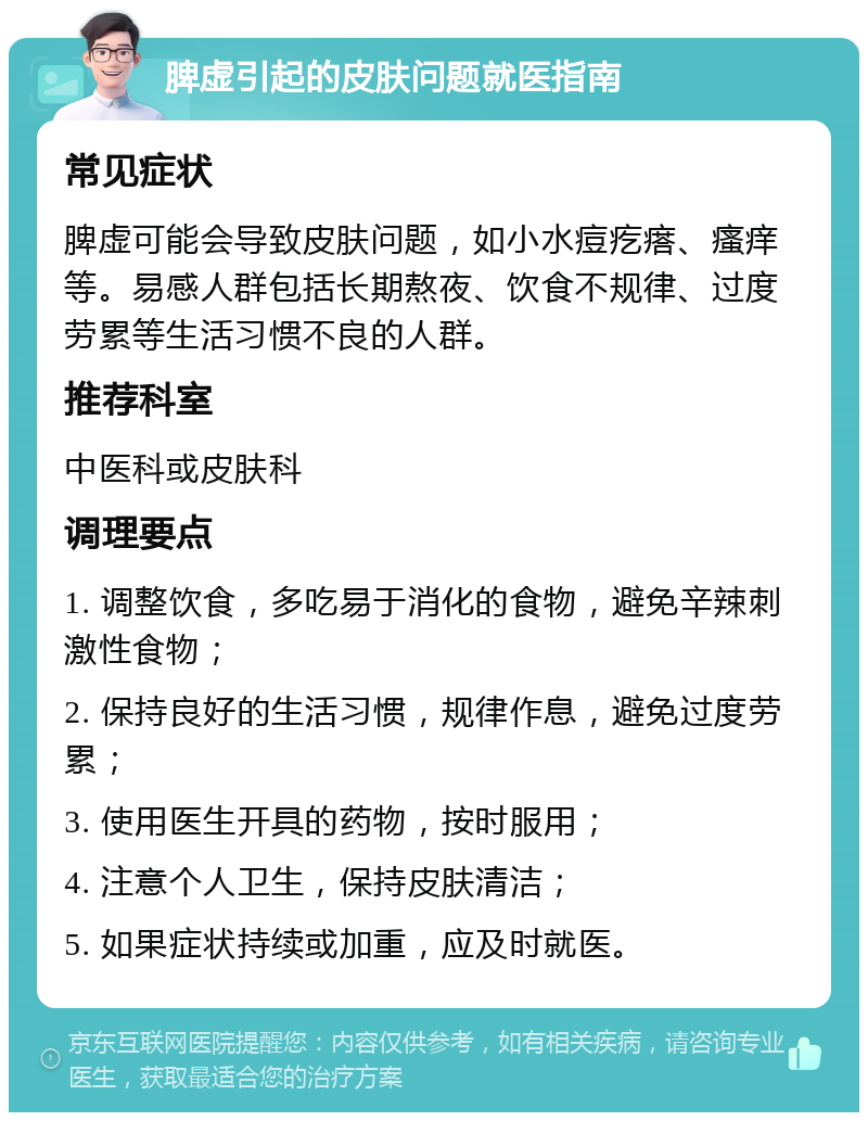 脾虚引起的皮肤问题就医指南 常见症状 脾虚可能会导致皮肤问题，如小水痘疙瘩、瘙痒等。易感人群包括长期熬夜、饮食不规律、过度劳累等生活习惯不良的人群。 推荐科室 中医科或皮肤科 调理要点 1. 调整饮食，多吃易于消化的食物，避免辛辣刺激性食物； 2. 保持良好的生活习惯，规律作息，避免过度劳累； 3. 使用医生开具的药物，按时服用； 4. 注意个人卫生，保持皮肤清洁； 5. 如果症状持续或加重，应及时就医。