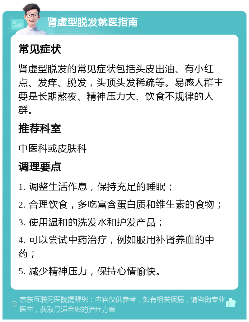 肾虚型脱发就医指南 常见症状 肾虚型脱发的常见症状包括头皮出油、有小红点、发痒、脱发，头顶头发稀疏等。易感人群主要是长期熬夜、精神压力大、饮食不规律的人群。 推荐科室 中医科或皮肤科 调理要点 1. 调整生活作息，保持充足的睡眠； 2. 合理饮食，多吃富含蛋白质和维生素的食物； 3. 使用温和的洗发水和护发产品； 4. 可以尝试中药治疗，例如服用补肾养血的中药； 5. 减少精神压力，保持心情愉快。