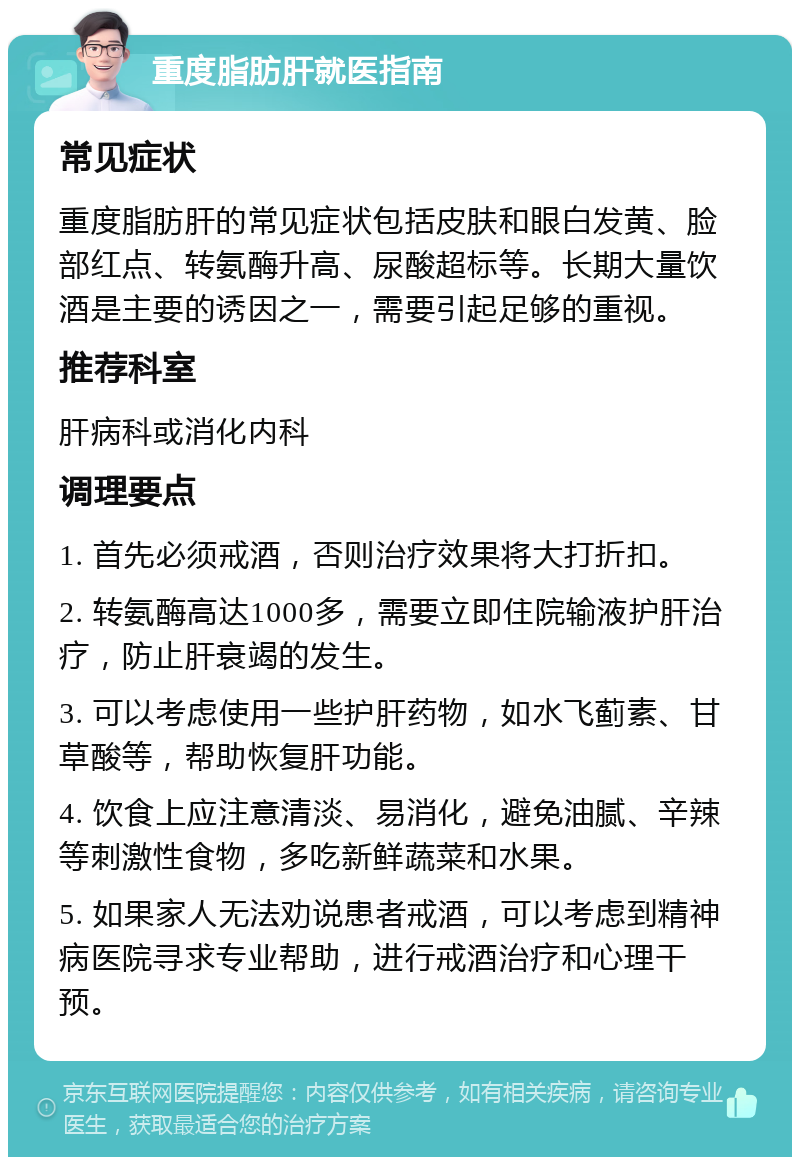 重度脂肪肝就医指南 常见症状 重度脂肪肝的常见症状包括皮肤和眼白发黄、脸部红点、转氨酶升高、尿酸超标等。长期大量饮酒是主要的诱因之一，需要引起足够的重视。 推荐科室 肝病科或消化内科 调理要点 1. 首先必须戒酒，否则治疗效果将大打折扣。 2. 转氨酶高达1000多，需要立即住院输液护肝治疗，防止肝衰竭的发生。 3. 可以考虑使用一些护肝药物，如水飞蓟素、甘草酸等，帮助恢复肝功能。 4. 饮食上应注意清淡、易消化，避免油腻、辛辣等刺激性食物，多吃新鲜蔬菜和水果。 5. 如果家人无法劝说患者戒酒，可以考虑到精神病医院寻求专业帮助，进行戒酒治疗和心理干预。