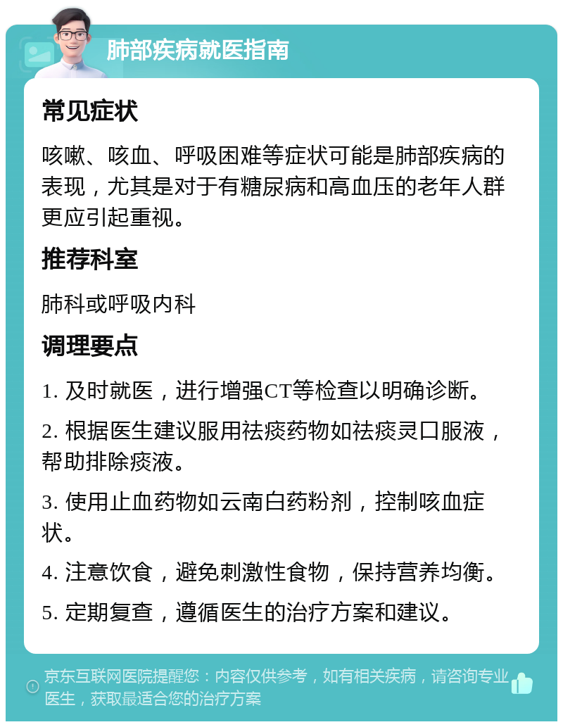 肺部疾病就医指南 常见症状 咳嗽、咳血、呼吸困难等症状可能是肺部疾病的表现，尤其是对于有糖尿病和高血压的老年人群更应引起重视。 推荐科室 肺科或呼吸内科 调理要点 1. 及时就医，进行增强CT等检查以明确诊断。 2. 根据医生建议服用祛痰药物如祛痰灵口服液，帮助排除痰液。 3. 使用止血药物如云南白药粉剂，控制咳血症状。 4. 注意饮食，避免刺激性食物，保持营养均衡。 5. 定期复查，遵循医生的治疗方案和建议。