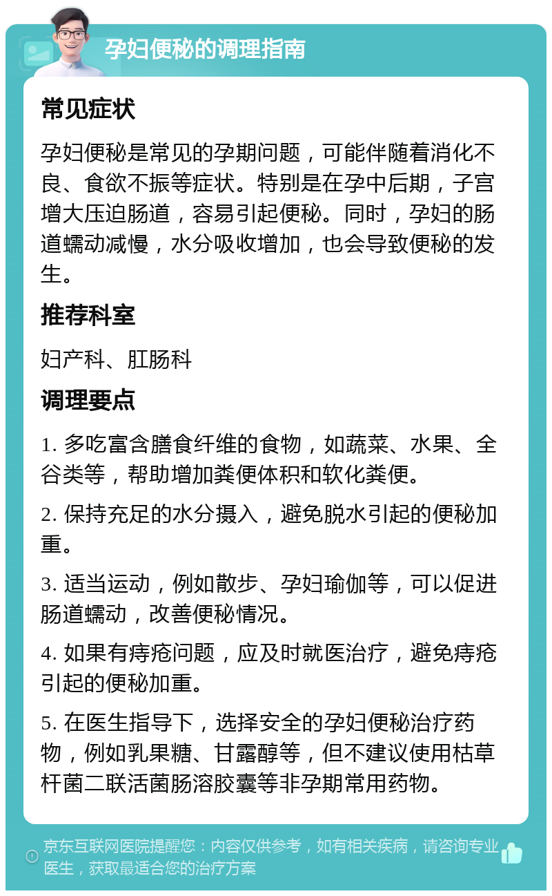 孕妇便秘的调理指南 常见症状 孕妇便秘是常见的孕期问题，可能伴随着消化不良、食欲不振等症状。特别是在孕中后期，子宫增大压迫肠道，容易引起便秘。同时，孕妇的肠道蠕动减慢，水分吸收增加，也会导致便秘的发生。 推荐科室 妇产科、肛肠科 调理要点 1. 多吃富含膳食纤维的食物，如蔬菜、水果、全谷类等，帮助增加粪便体积和软化粪便。 2. 保持充足的水分摄入，避免脱水引起的便秘加重。 3. 适当运动，例如散步、孕妇瑜伽等，可以促进肠道蠕动，改善便秘情况。 4. 如果有痔疮问题，应及时就医治疗，避免痔疮引起的便秘加重。 5. 在医生指导下，选择安全的孕妇便秘治疗药物，例如乳果糖、甘露醇等，但不建议使用枯草杆菌二联活菌肠溶胶囊等非孕期常用药物。