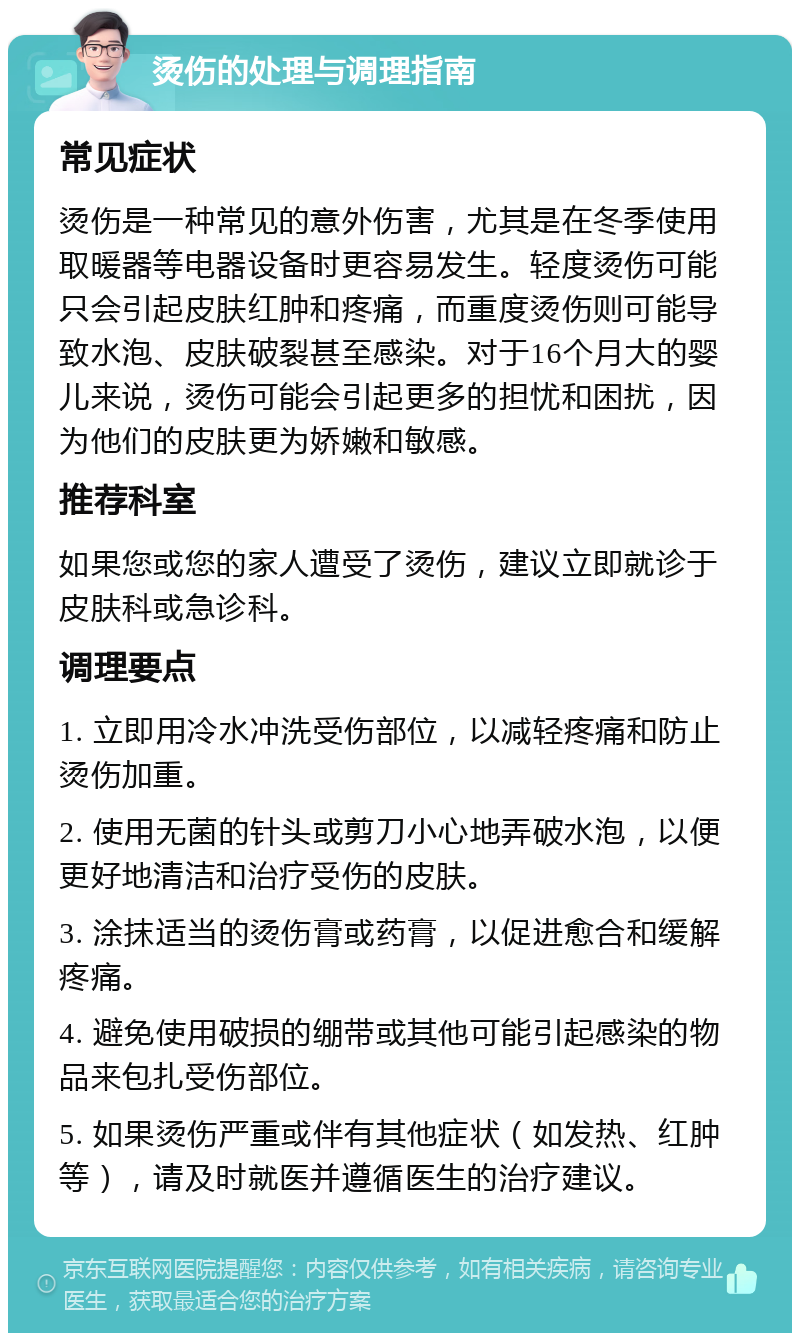 烫伤的处理与调理指南 常见症状 烫伤是一种常见的意外伤害，尤其是在冬季使用取暖器等电器设备时更容易发生。轻度烫伤可能只会引起皮肤红肿和疼痛，而重度烫伤则可能导致水泡、皮肤破裂甚至感染。对于16个月大的婴儿来说，烫伤可能会引起更多的担忧和困扰，因为他们的皮肤更为娇嫩和敏感。 推荐科室 如果您或您的家人遭受了烫伤，建议立即就诊于皮肤科或急诊科。 调理要点 1. 立即用冷水冲洗受伤部位，以减轻疼痛和防止烫伤加重。 2. 使用无菌的针头或剪刀小心地弄破水泡，以便更好地清洁和治疗受伤的皮肤。 3. 涂抹适当的烫伤膏或药膏，以促进愈合和缓解疼痛。 4. 避免使用破损的绷带或其他可能引起感染的物品来包扎受伤部位。 5. 如果烫伤严重或伴有其他症状（如发热、红肿等），请及时就医并遵循医生的治疗建议。