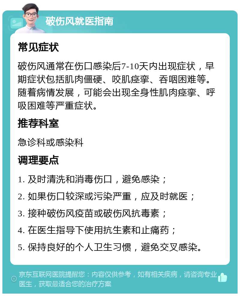 破伤风就医指南 常见症状 破伤风通常在伤口感染后7-10天内出现症状，早期症状包括肌肉僵硬、咬肌痉挛、吞咽困难等。随着病情发展，可能会出现全身性肌肉痉挛、呼吸困难等严重症状。 推荐科室 急诊科或感染科 调理要点 1. 及时清洗和消毒伤口，避免感染； 2. 如果伤口较深或污染严重，应及时就医； 3. 接种破伤风疫苗或破伤风抗毒素； 4. 在医生指导下使用抗生素和止痛药； 5. 保持良好的个人卫生习惯，避免交叉感染。