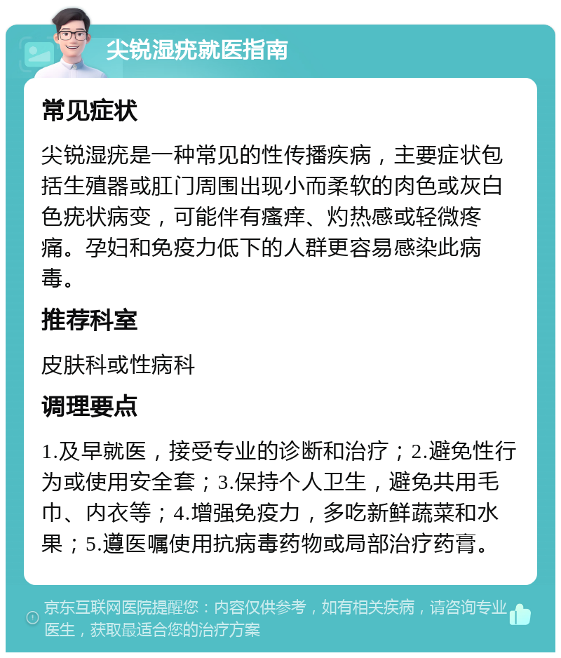 尖锐湿疣就医指南 常见症状 尖锐湿疣是一种常见的性传播疾病，主要症状包括生殖器或肛门周围出现小而柔软的肉色或灰白色疣状病变，可能伴有瘙痒、灼热感或轻微疼痛。孕妇和免疫力低下的人群更容易感染此病毒。 推荐科室 皮肤科或性病科 调理要点 1.及早就医，接受专业的诊断和治疗；2.避免性行为或使用安全套；3.保持个人卫生，避免共用毛巾、内衣等；4.增强免疫力，多吃新鲜蔬菜和水果；5.遵医嘱使用抗病毒药物或局部治疗药膏。