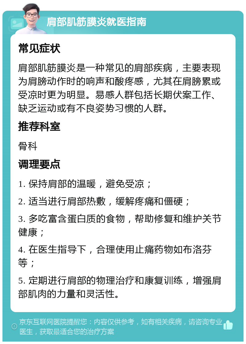 肩部肌筋膜炎就医指南 常见症状 肩部肌筋膜炎是一种常见的肩部疾病，主要表现为肩膀动作时的响声和酸疼感，尤其在肩膀累或受凉时更为明显。易感人群包括长期伏案工作、缺乏运动或有不良姿势习惯的人群。 推荐科室 骨科 调理要点 1. 保持肩部的温暖，避免受凉； 2. 适当进行肩部热敷，缓解疼痛和僵硬； 3. 多吃富含蛋白质的食物，帮助修复和维护关节健康； 4. 在医生指导下，合理使用止痛药物如布洛芬等； 5. 定期进行肩部的物理治疗和康复训练，增强肩部肌肉的力量和灵活性。