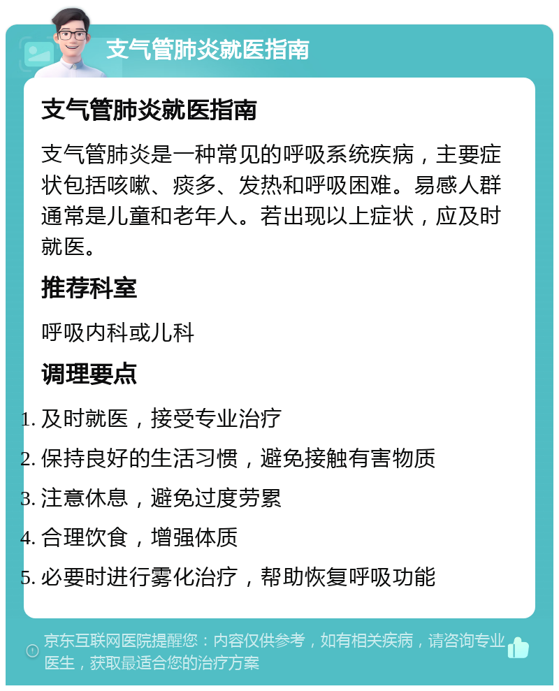 支气管肺炎就医指南 支气管肺炎就医指南 支气管肺炎是一种常见的呼吸系统疾病，主要症状包括咳嗽、痰多、发热和呼吸困难。易感人群通常是儿童和老年人。若出现以上症状，应及时就医。 推荐科室 呼吸内科或儿科 调理要点 及时就医，接受专业治疗 保持良好的生活习惯，避免接触有害物质 注意休息，避免过度劳累 合理饮食，增强体质 必要时进行雾化治疗，帮助恢复呼吸功能