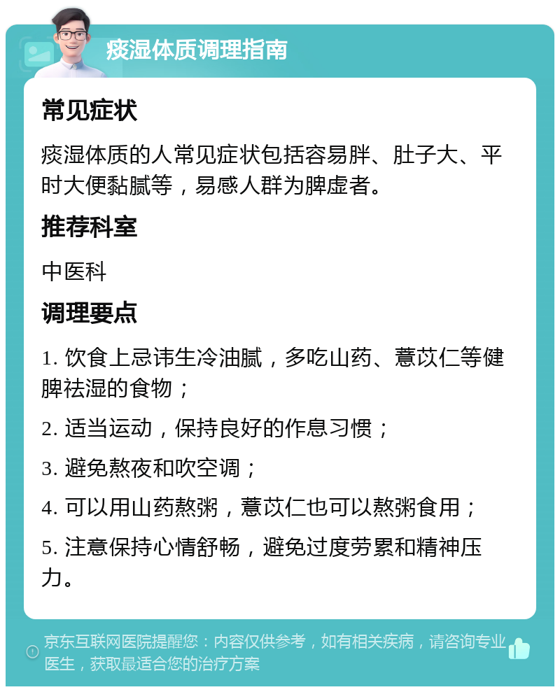 痰湿体质调理指南 常见症状 痰湿体质的人常见症状包括容易胖、肚子大、平时大便黏腻等，易感人群为脾虚者。 推荐科室 中医科 调理要点 1. 饮食上忌讳生冷油腻，多吃山药、薏苡仁等健脾祛湿的食物； 2. 适当运动，保持良好的作息习惯； 3. 避免熬夜和吹空调； 4. 可以用山药熬粥，薏苡仁也可以熬粥食用； 5. 注意保持心情舒畅，避免过度劳累和精神压力。