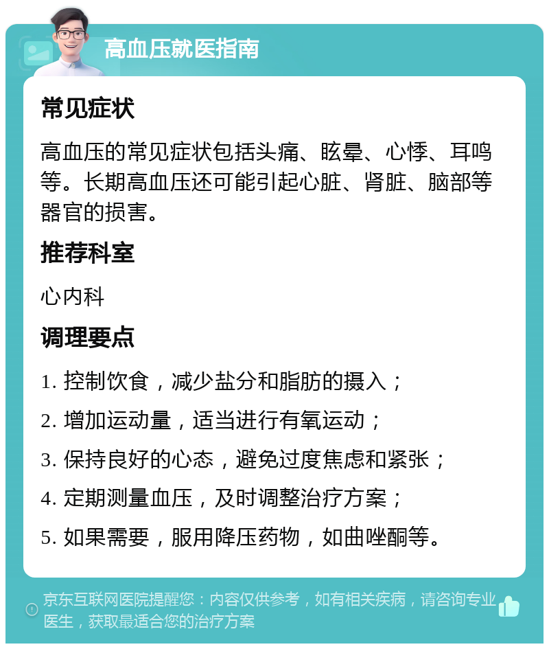 高血压就医指南 常见症状 高血压的常见症状包括头痛、眩晕、心悸、耳鸣等。长期高血压还可能引起心脏、肾脏、脑部等器官的损害。 推荐科室 心内科 调理要点 1. 控制饮食，减少盐分和脂肪的摄入； 2. 增加运动量，适当进行有氧运动； 3. 保持良好的心态，避免过度焦虑和紧张； 4. 定期测量血压，及时调整治疗方案； 5. 如果需要，服用降压药物，如曲唑酮等。