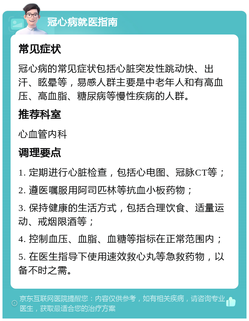 冠心病就医指南 常见症状 冠心病的常见症状包括心脏突发性跳动快、出汗、眩晕等，易感人群主要是中老年人和有高血压、高血脂、糖尿病等慢性疾病的人群。 推荐科室 心血管内科 调理要点 1. 定期进行心脏检查，包括心电图、冠脉CT等； 2. 遵医嘱服用阿司匹林等抗血小板药物； 3. 保持健康的生活方式，包括合理饮食、适量运动、戒烟限酒等； 4. 控制血压、血脂、血糖等指标在正常范围内； 5. 在医生指导下使用速效救心丸等急救药物，以备不时之需。