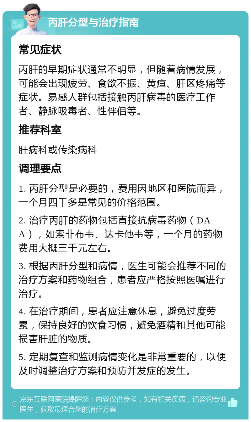 丙肝分型与治疗指南 常见症状 丙肝的早期症状通常不明显，但随着病情发展，可能会出现疲劳、食欲不振、黄疸、肝区疼痛等症状。易感人群包括接触丙肝病毒的医疗工作者、静脉吸毒者、性伴侣等。 推荐科室 肝病科或传染病科 调理要点 1. 丙肝分型是必要的，费用因地区和医院而异，一个月四千多是常见的价格范围。 2. 治疗丙肝的药物包括直接抗病毒药物（DAA），如索非布韦、达卡他韦等，一个月的药物费用大概三千元左右。 3. 根据丙肝分型和病情，医生可能会推荐不同的治疗方案和药物组合，患者应严格按照医嘱进行治疗。 4. 在治疗期间，患者应注意休息，避免过度劳累，保持良好的饮食习惯，避免酒精和其他可能损害肝脏的物质。 5. 定期复查和监测病情变化是非常重要的，以便及时调整治疗方案和预防并发症的发生。