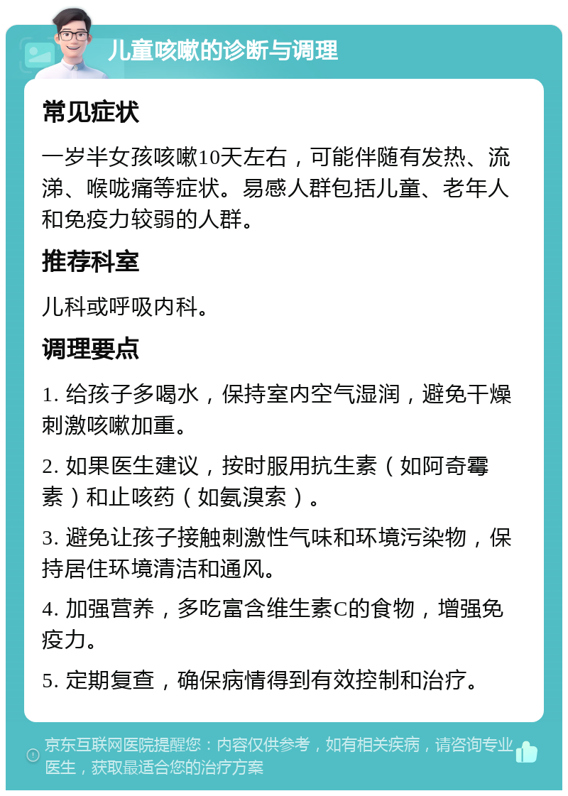 儿童咳嗽的诊断与调理 常见症状 一岁半女孩咳嗽10天左右，可能伴随有发热、流涕、喉咙痛等症状。易感人群包括儿童、老年人和免疫力较弱的人群。 推荐科室 儿科或呼吸内科。 调理要点 1. 给孩子多喝水，保持室内空气湿润，避免干燥刺激咳嗽加重。 2. 如果医生建议，按时服用抗生素（如阿奇霉素）和止咳药（如氨溴索）。 3. 避免让孩子接触刺激性气味和环境污染物，保持居住环境清洁和通风。 4. 加强营养，多吃富含维生素C的食物，增强免疫力。 5. 定期复查，确保病情得到有效控制和治疗。