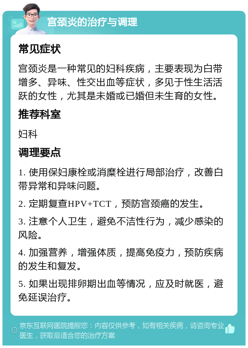 宫颈炎的治疗与调理 常见症状 宫颈炎是一种常见的妇科疾病，主要表现为白带增多、异味、性交出血等症状，多见于性生活活跃的女性，尤其是未婚或已婚但未生育的女性。 推荐科室 妇科 调理要点 1. 使用保妇康栓或消糜栓进行局部治疗，改善白带异常和异味问题。 2. 定期复查HPV+TCT，预防宫颈癌的发生。 3. 注意个人卫生，避免不洁性行为，减少感染的风险。 4. 加强营养，增强体质，提高免疫力，预防疾病的发生和复发。 5. 如果出现排卵期出血等情况，应及时就医，避免延误治疗。