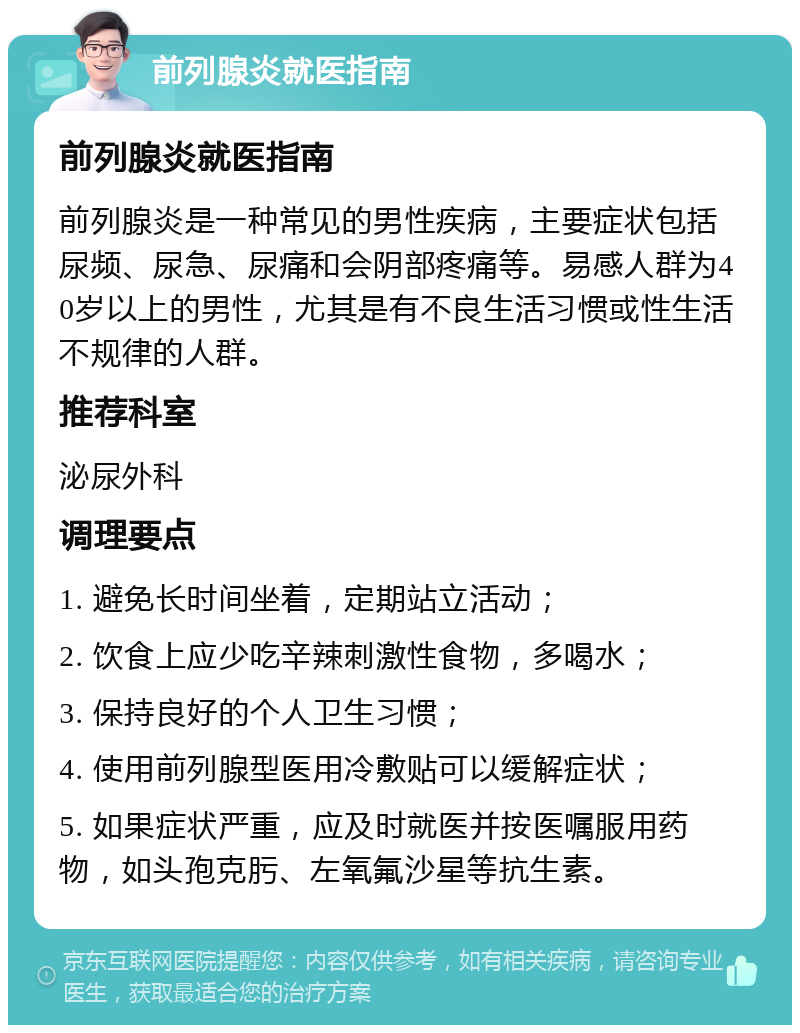 前列腺炎就医指南 前列腺炎就医指南 前列腺炎是一种常见的男性疾病，主要症状包括尿频、尿急、尿痛和会阴部疼痛等。易感人群为40岁以上的男性，尤其是有不良生活习惯或性生活不规律的人群。 推荐科室 泌尿外科 调理要点 1. 避免长时间坐着，定期站立活动； 2. 饮食上应少吃辛辣刺激性食物，多喝水； 3. 保持良好的个人卫生习惯； 4. 使用前列腺型医用冷敷贴可以缓解症状； 5. 如果症状严重，应及时就医并按医嘱服用药物，如头孢克肟、左氧氟沙星等抗生素。