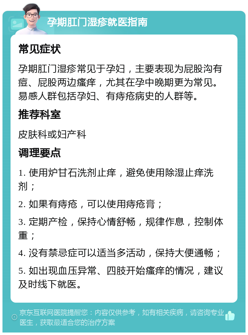 孕期肛门湿疹就医指南 常见症状 孕期肛门湿疹常见于孕妇，主要表现为屁股沟有痘、屁股两边瘙痒，尤其在孕中晚期更为常见。易感人群包括孕妇、有痔疮病史的人群等。 推荐科室 皮肤科或妇产科 调理要点 1. 使用炉甘石洗剂止痒，避免使用除湿止痒洗剂； 2. 如果有痔疮，可以使用痔疮膏； 3. 定期产检，保持心情舒畅，规律作息，控制体重； 4. 没有禁忌症可以适当多活动，保持大便通畅； 5. 如出现血压异常、四肢开始瘙痒的情况，建议及时线下就医。