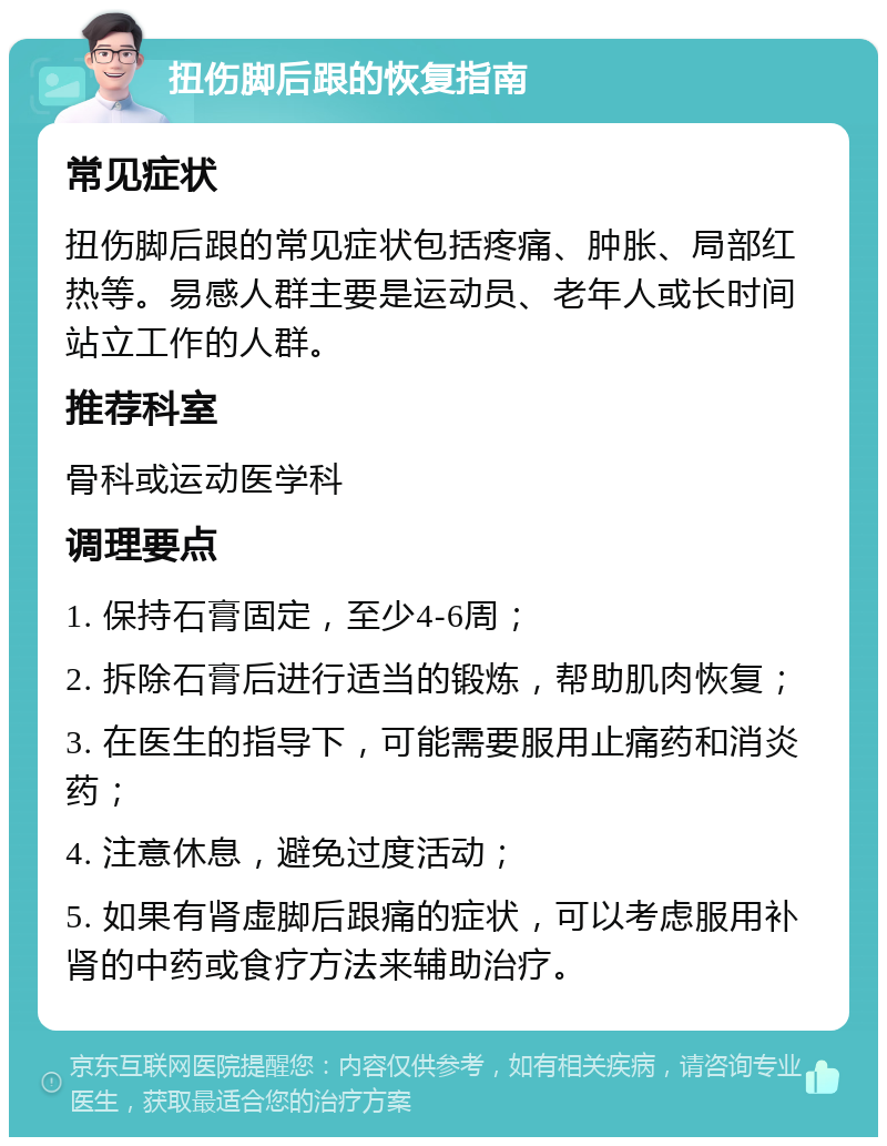 扭伤脚后跟的恢复指南 常见症状 扭伤脚后跟的常见症状包括疼痛、肿胀、局部红热等。易感人群主要是运动员、老年人或长时间站立工作的人群。 推荐科室 骨科或运动医学科 调理要点 1. 保持石膏固定，至少4-6周； 2. 拆除石膏后进行适当的锻炼，帮助肌肉恢复； 3. 在医生的指导下，可能需要服用止痛药和消炎药； 4. 注意休息，避免过度活动； 5. 如果有肾虚脚后跟痛的症状，可以考虑服用补肾的中药或食疗方法来辅助治疗。