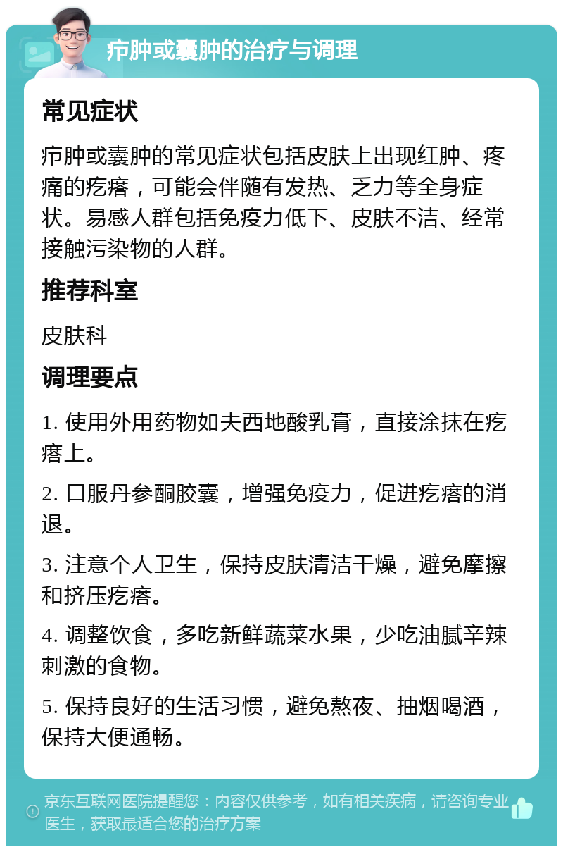 疖肿或囊肿的治疗与调理 常见症状 疖肿或囊肿的常见症状包括皮肤上出现红肿、疼痛的疙瘩，可能会伴随有发热、乏力等全身症状。易感人群包括免疫力低下、皮肤不洁、经常接触污染物的人群。 推荐科室 皮肤科 调理要点 1. 使用外用药物如夫西地酸乳膏，直接涂抹在疙瘩上。 2. 口服丹参酮胶囊，增强免疫力，促进疙瘩的消退。 3. 注意个人卫生，保持皮肤清洁干燥，避免摩擦和挤压疙瘩。 4. 调整饮食，多吃新鲜蔬菜水果，少吃油腻辛辣刺激的食物。 5. 保持良好的生活习惯，避免熬夜、抽烟喝酒，保持大便通畅。