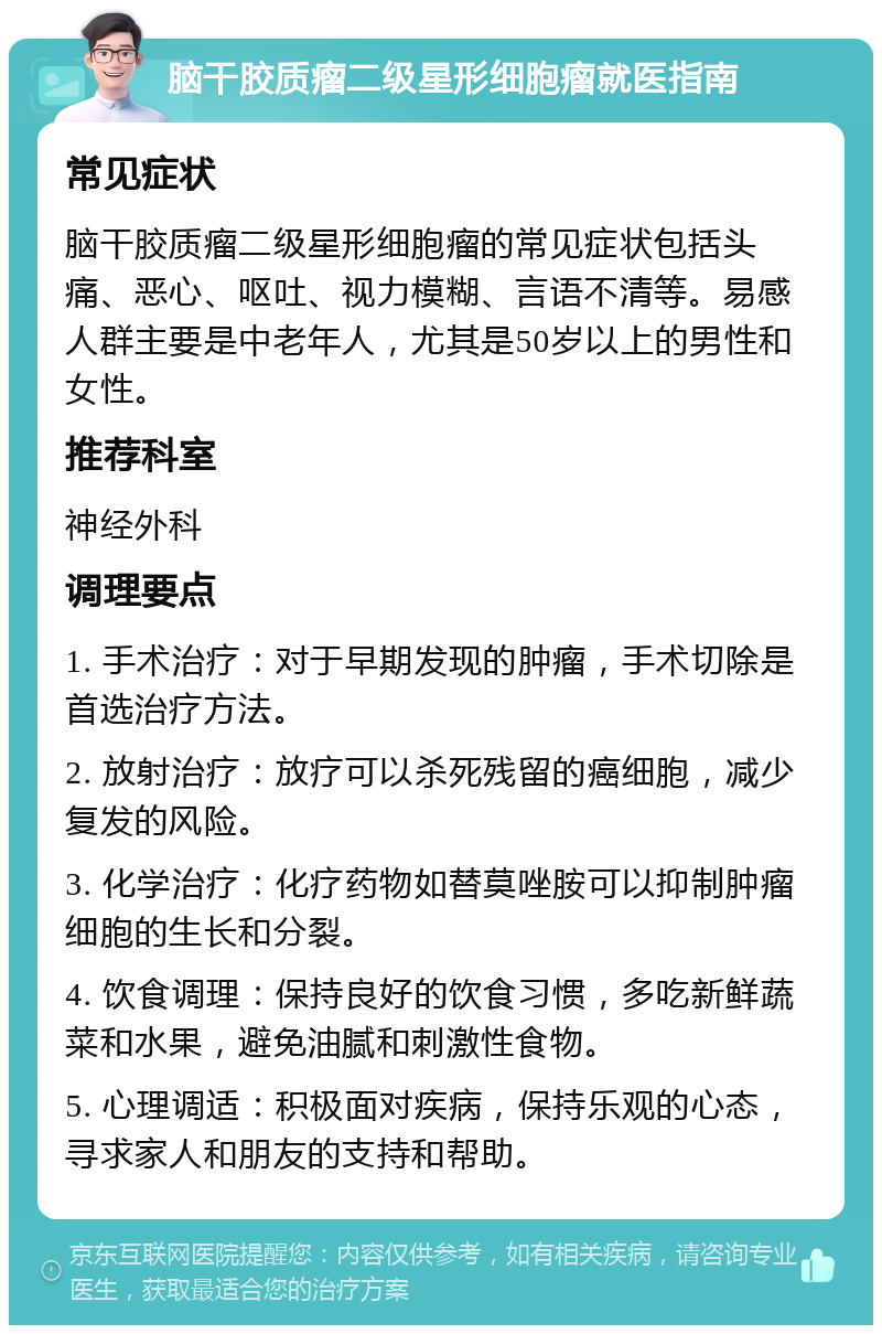 脑干胶质瘤二级星形细胞瘤就医指南 常见症状 脑干胶质瘤二级星形细胞瘤的常见症状包括头痛、恶心、呕吐、视力模糊、言语不清等。易感人群主要是中老年人，尤其是50岁以上的男性和女性。 推荐科室 神经外科 调理要点 1. 手术治疗：对于早期发现的肿瘤，手术切除是首选治疗方法。 2. 放射治疗：放疗可以杀死残留的癌细胞，减少复发的风险。 3. 化学治疗：化疗药物如替莫唑胺可以抑制肿瘤细胞的生长和分裂。 4. 饮食调理：保持良好的饮食习惯，多吃新鲜蔬菜和水果，避免油腻和刺激性食物。 5. 心理调适：积极面对疾病，保持乐观的心态，寻求家人和朋友的支持和帮助。