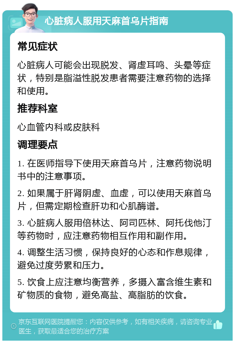 心脏病人服用天麻首乌片指南 常见症状 心脏病人可能会出现脱发、肾虚耳鸣、头晕等症状，特别是脂溢性脱发患者需要注意药物的选择和使用。 推荐科室 心血管内科或皮肤科 调理要点 1. 在医师指导下使用天麻首乌片，注意药物说明书中的注意事项。 2. 如果属于肝肾阴虚、血虚，可以使用天麻首乌片，但需定期检查肝功和心肌酶谱。 3. 心脏病人服用倍林达、阿司匹林、阿托伐他汀等药物时，应注意药物相互作用和副作用。 4. 调整生活习惯，保持良好的心态和作息规律，避免过度劳累和压力。 5. 饮食上应注意均衡营养，多摄入富含维生素和矿物质的食物，避免高盐、高脂肪的饮食。