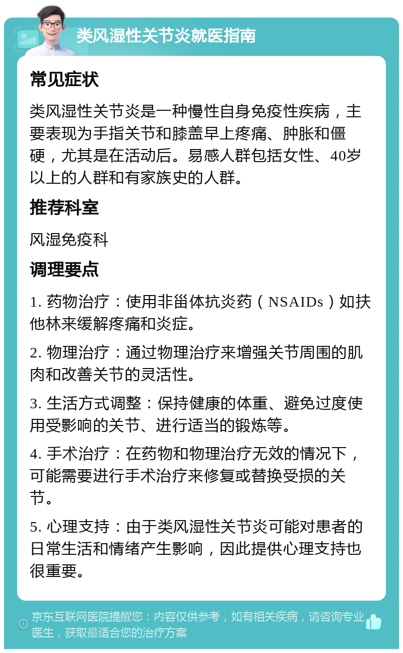 类风湿性关节炎就医指南 常见症状 类风湿性关节炎是一种慢性自身免疫性疾病，主要表现为手指关节和膝盖早上疼痛、肿胀和僵硬，尤其是在活动后。易感人群包括女性、40岁以上的人群和有家族史的人群。 推荐科室 风湿免疫科 调理要点 1. 药物治疗：使用非甾体抗炎药（NSAIDs）如扶他林来缓解疼痛和炎症。 2. 物理治疗：通过物理治疗来增强关节周围的肌肉和改善关节的灵活性。 3. 生活方式调整：保持健康的体重、避免过度使用受影响的关节、进行适当的锻炼等。 4. 手术治疗：在药物和物理治疗无效的情况下，可能需要进行手术治疗来修复或替换受损的关节。 5. 心理支持：由于类风湿性关节炎可能对患者的日常生活和情绪产生影响，因此提供心理支持也很重要。