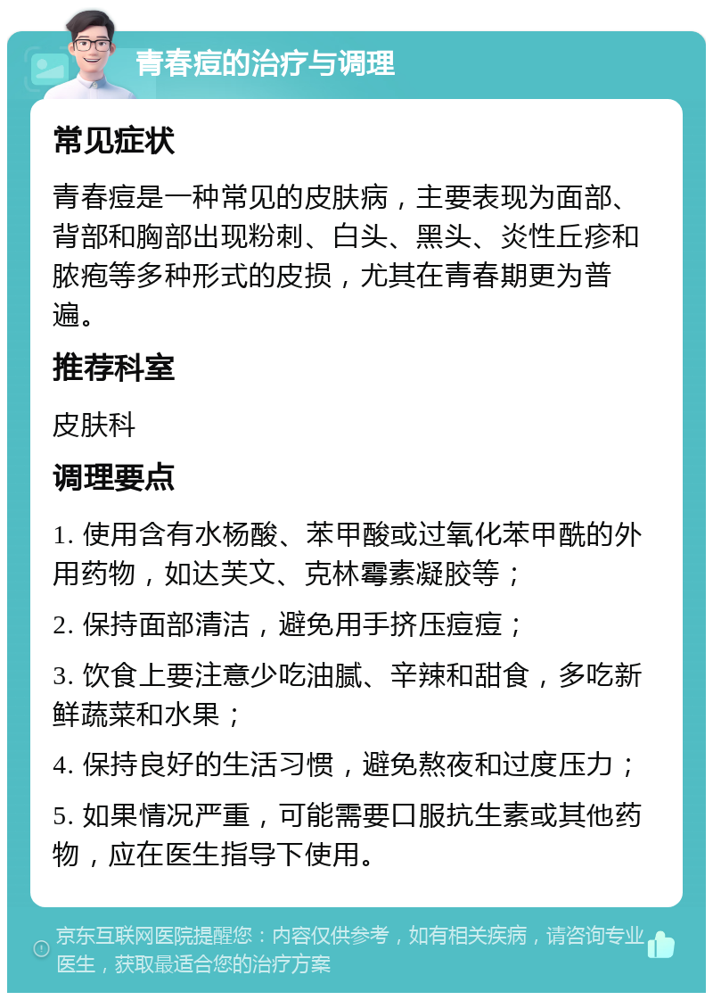 青春痘的治疗与调理 常见症状 青春痘是一种常见的皮肤病，主要表现为面部、背部和胸部出现粉刺、白头、黑头、炎性丘疹和脓疱等多种形式的皮损，尤其在青春期更为普遍。 推荐科室 皮肤科 调理要点 1. 使用含有水杨酸、苯甲酸或过氧化苯甲酰的外用药物，如达芙文、克林霉素凝胶等； 2. 保持面部清洁，避免用手挤压痘痘； 3. 饮食上要注意少吃油腻、辛辣和甜食，多吃新鲜蔬菜和水果； 4. 保持良好的生活习惯，避免熬夜和过度压力； 5. 如果情况严重，可能需要口服抗生素或其他药物，应在医生指导下使用。