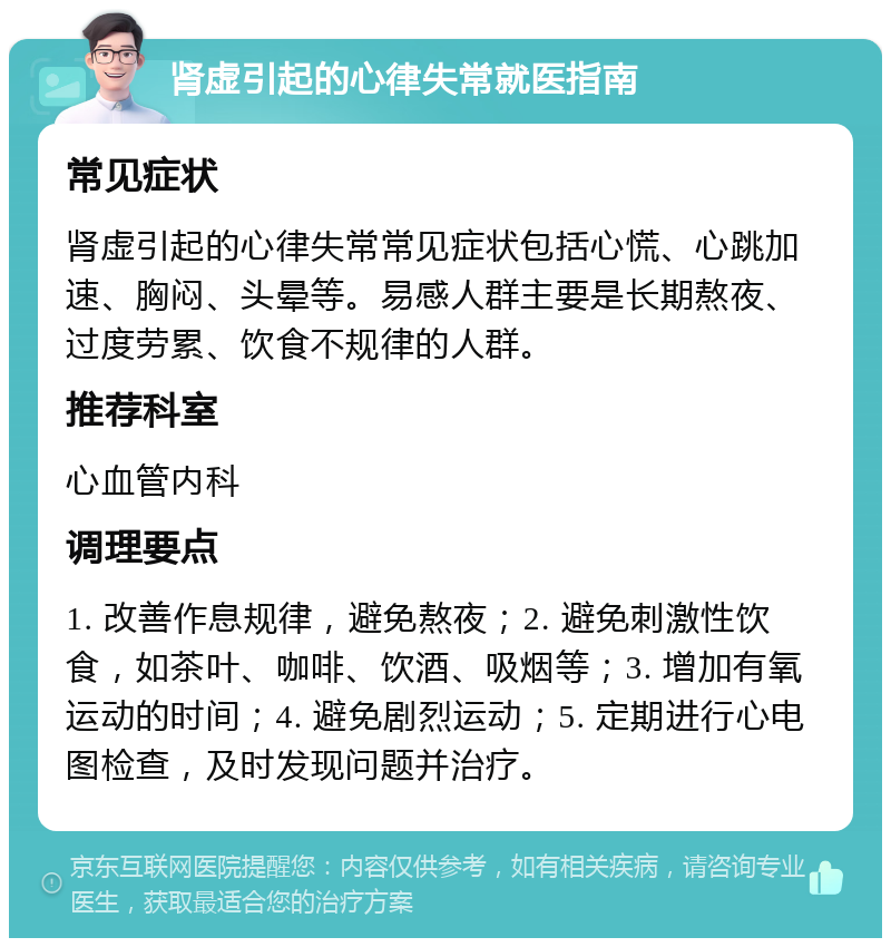 肾虚引起的心律失常就医指南 常见症状 肾虚引起的心律失常常见症状包括心慌、心跳加速、胸闷、头晕等。易感人群主要是长期熬夜、过度劳累、饮食不规律的人群。 推荐科室 心血管内科 调理要点 1. 改善作息规律，避免熬夜；2. 避免刺激性饮食，如茶叶、咖啡、饮酒、吸烟等；3. 增加有氧运动的时间；4. 避免剧烈运动；5. 定期进行心电图检查，及时发现问题并治疗。