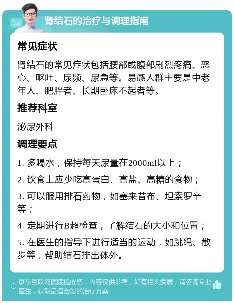 肾结石的治疗与调理指南 常见症状 肾结石的常见症状包括腰部或腹部剧烈疼痛、恶心、呕吐、尿频、尿急等。易感人群主要是中老年人、肥胖者、长期卧床不起者等。 推荐科室 泌尿外科 调理要点 1. 多喝水，保持每天尿量在2000ml以上； 2. 饮食上应少吃高蛋白、高盐、高糖的食物； 3. 可以服用排石药物，如塞来昔布、坦索罗辛等； 4. 定期进行B超检查，了解结石的大小和位置； 5. 在医生的指导下进行适当的运动，如跳绳、散步等，帮助结石排出体外。