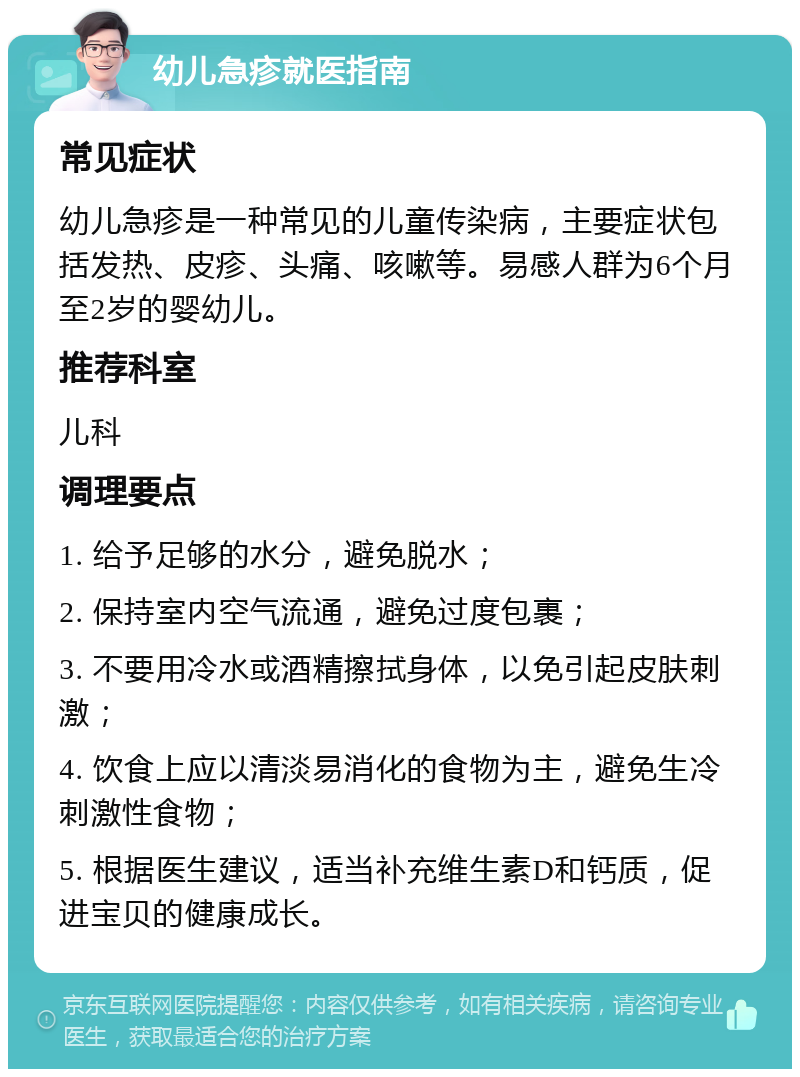 幼儿急疹就医指南 常见症状 幼儿急疹是一种常见的儿童传染病，主要症状包括发热、皮疹、头痛、咳嗽等。易感人群为6个月至2岁的婴幼儿。 推荐科室 儿科 调理要点 1. 给予足够的水分，避免脱水； 2. 保持室内空气流通，避免过度包裹； 3. 不要用冷水或酒精擦拭身体，以免引起皮肤刺激； 4. 饮食上应以清淡易消化的食物为主，避免生冷刺激性食物； 5. 根据医生建议，适当补充维生素D和钙质，促进宝贝的健康成长。