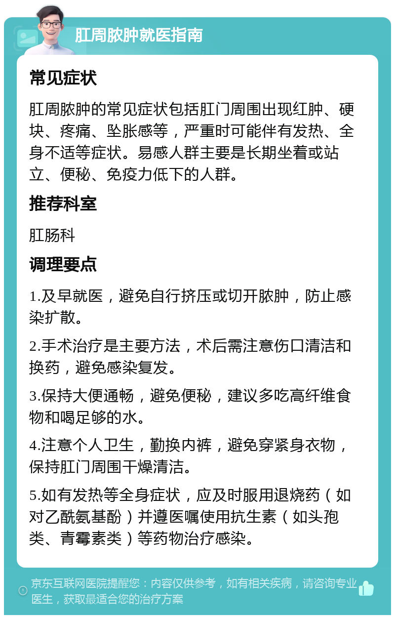 肛周脓肿就医指南 常见症状 肛周脓肿的常见症状包括肛门周围出现红肿、硬块、疼痛、坠胀感等，严重时可能伴有发热、全身不适等症状。易感人群主要是长期坐着或站立、便秘、免疫力低下的人群。 推荐科室 肛肠科 调理要点 1.及早就医，避免自行挤压或切开脓肿，防止感染扩散。 2.手术治疗是主要方法，术后需注意伤口清洁和换药，避免感染复发。 3.保持大便通畅，避免便秘，建议多吃高纤维食物和喝足够的水。 4.注意个人卫生，勤换内裤，避免穿紧身衣物，保持肛门周围干燥清洁。 5.如有发热等全身症状，应及时服用退烧药（如对乙酰氨基酚）并遵医嘱使用抗生素（如头孢类、青霉素类）等药物治疗感染。