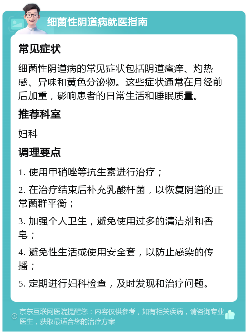 细菌性阴道病就医指南 常见症状 细菌性阴道病的常见症状包括阴道瘙痒、灼热感、异味和黄色分泌物。这些症状通常在月经前后加重，影响患者的日常生活和睡眠质量。 推荐科室 妇科 调理要点 1. 使用甲硝唑等抗生素进行治疗； 2. 在治疗结束后补充乳酸杆菌，以恢复阴道的正常菌群平衡； 3. 加强个人卫生，避免使用过多的清洁剂和香皂； 4. 避免性生活或使用安全套，以防止感染的传播； 5. 定期进行妇科检查，及时发现和治疗问题。