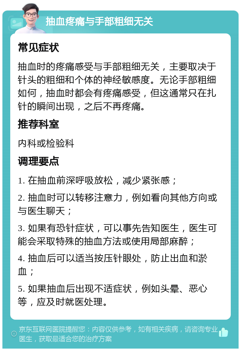 抽血疼痛与手部粗细无关 常见症状 抽血时的疼痛感受与手部粗细无关，主要取决于针头的粗细和个体的神经敏感度。无论手部粗细如何，抽血时都会有疼痛感受，但这通常只在扎针的瞬间出现，之后不再疼痛。 推荐科室 内科或检验科 调理要点 1. 在抽血前深呼吸放松，减少紧张感； 2. 抽血时可以转移注意力，例如看向其他方向或与医生聊天； 3. 如果有恐针症状，可以事先告知医生，医生可能会采取特殊的抽血方法或使用局部麻醉； 4. 抽血后可以适当按压针眼处，防止出血和淤血； 5. 如果抽血后出现不适症状，例如头晕、恶心等，应及时就医处理。