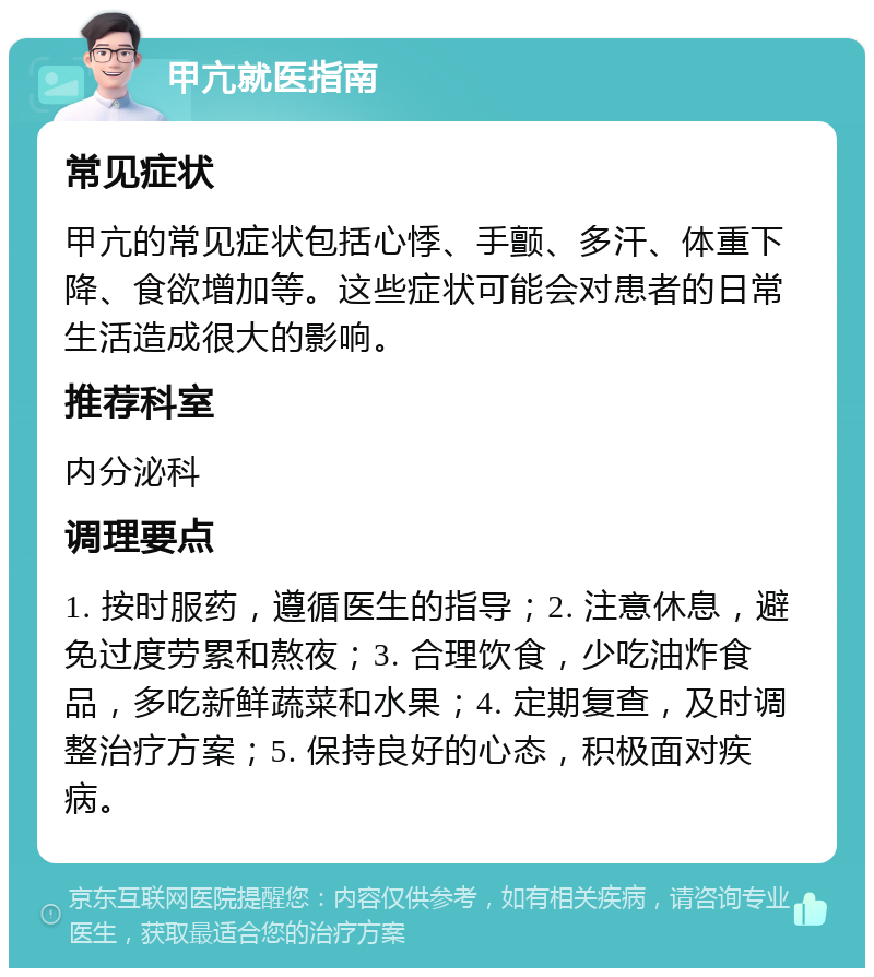 甲亢就医指南 常见症状 甲亢的常见症状包括心悸、手颤、多汗、体重下降、食欲增加等。这些症状可能会对患者的日常生活造成很大的影响。 推荐科室 内分泌科 调理要点 1. 按时服药，遵循医生的指导；2. 注意休息，避免过度劳累和熬夜；3. 合理饮食，少吃油炸食品，多吃新鲜蔬菜和水果；4. 定期复查，及时调整治疗方案；5. 保持良好的心态，积极面对疾病。