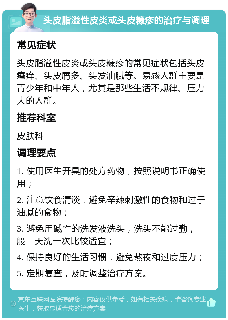 头皮脂溢性皮炎或头皮糠疹的治疗与调理 常见症状 头皮脂溢性皮炎或头皮糠疹的常见症状包括头皮瘙痒、头皮屑多、头发油腻等。易感人群主要是青少年和中年人，尤其是那些生活不规律、压力大的人群。 推荐科室 皮肤科 调理要点 1. 使用医生开具的处方药物，按照说明书正确使用； 2. 注意饮食清淡，避免辛辣刺激性的食物和过于油腻的食物； 3. 避免用碱性的洗发液洗头，洗头不能过勤，一般三天洗一次比较适宜； 4. 保持良好的生活习惯，避免熬夜和过度压力； 5. 定期复查，及时调整治疗方案。