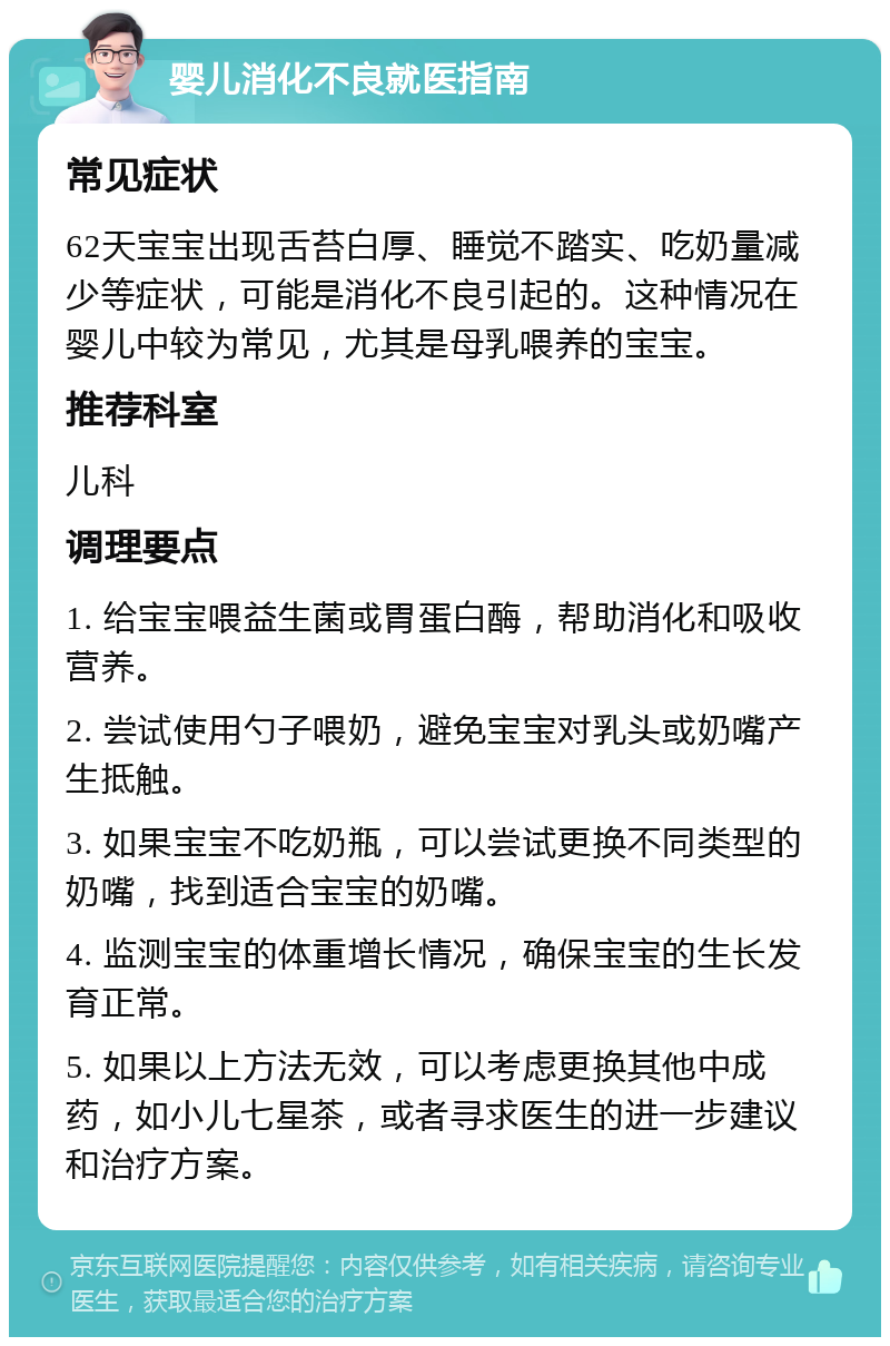 婴儿消化不良就医指南 常见症状 62天宝宝出现舌苔白厚、睡觉不踏实、吃奶量减少等症状，可能是消化不良引起的。这种情况在婴儿中较为常见，尤其是母乳喂养的宝宝。 推荐科室 儿科 调理要点 1. 给宝宝喂益生菌或胃蛋白酶，帮助消化和吸收营养。 2. 尝试使用勺子喂奶，避免宝宝对乳头或奶嘴产生抵触。 3. 如果宝宝不吃奶瓶，可以尝试更换不同类型的奶嘴，找到适合宝宝的奶嘴。 4. 监测宝宝的体重增长情况，确保宝宝的生长发育正常。 5. 如果以上方法无效，可以考虑更换其他中成药，如小儿七星茶，或者寻求医生的进一步建议和治疗方案。